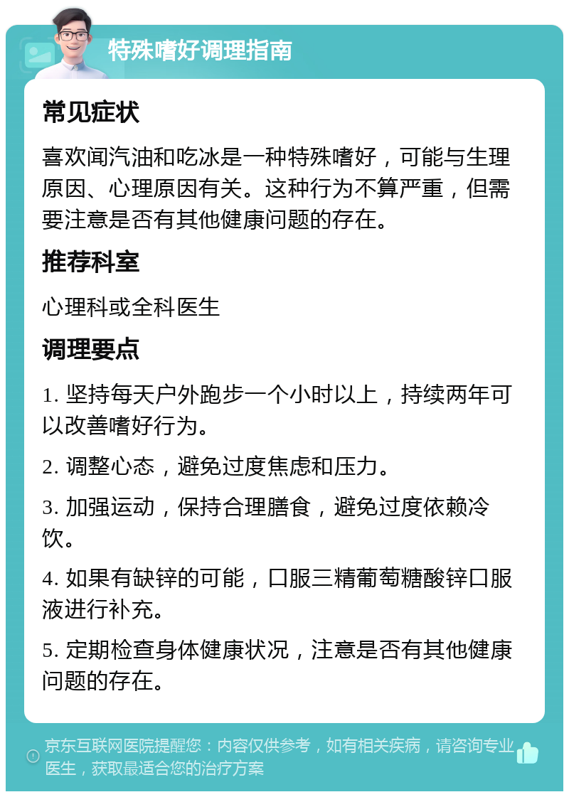 特殊嗜好调理指南 常见症状 喜欢闻汽油和吃冰是一种特殊嗜好，可能与生理原因、心理原因有关。这种行为不算严重，但需要注意是否有其他健康问题的存在。 推荐科室 心理科或全科医生 调理要点 1. 坚持每天户外跑步一个小时以上，持续两年可以改善嗜好行为。 2. 调整心态，避免过度焦虑和压力。 3. 加强运动，保持合理膳食，避免过度依赖冷饮。 4. 如果有缺锌的可能，口服三精葡萄糖酸锌口服液进行补充。 5. 定期检查身体健康状况，注意是否有其他健康问题的存在。