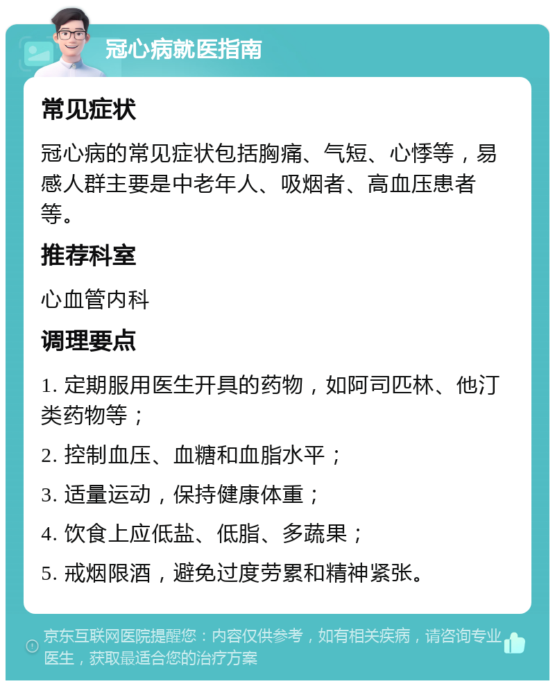 冠心病就医指南 常见症状 冠心病的常见症状包括胸痛、气短、心悸等，易感人群主要是中老年人、吸烟者、高血压患者等。 推荐科室 心血管内科 调理要点 1. 定期服用医生开具的药物，如阿司匹林、他汀类药物等； 2. 控制血压、血糖和血脂水平； 3. 适量运动，保持健康体重； 4. 饮食上应低盐、低脂、多蔬果； 5. 戒烟限酒，避免过度劳累和精神紧张。