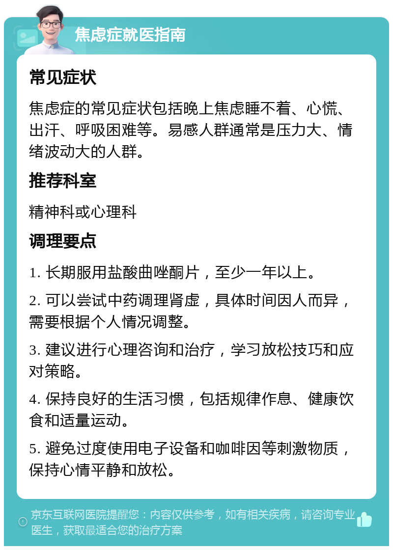 焦虑症就医指南 常见症状 焦虑症的常见症状包括晚上焦虑睡不着、心慌、出汗、呼吸困难等。易感人群通常是压力大、情绪波动大的人群。 推荐科室 精神科或心理科 调理要点 1. 长期服用盐酸曲唑酮片，至少一年以上。 2. 可以尝试中药调理肾虚，具体时间因人而异，需要根据个人情况调整。 3. 建议进行心理咨询和治疗，学习放松技巧和应对策略。 4. 保持良好的生活习惯，包括规律作息、健康饮食和适量运动。 5. 避免过度使用电子设备和咖啡因等刺激物质，保持心情平静和放松。