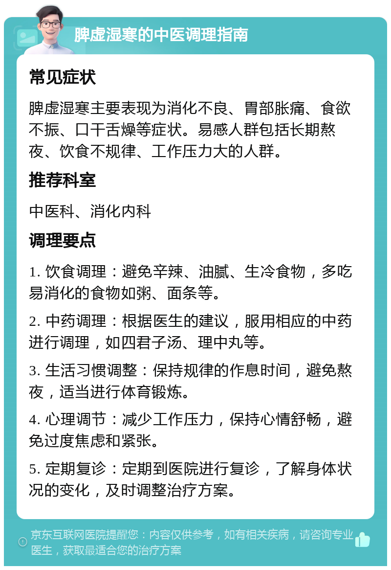 脾虚湿寒的中医调理指南 常见症状 脾虚湿寒主要表现为消化不良、胃部胀痛、食欲不振、口干舌燥等症状。易感人群包括长期熬夜、饮食不规律、工作压力大的人群。 推荐科室 中医科、消化内科 调理要点 1. 饮食调理：避免辛辣、油腻、生冷食物，多吃易消化的食物如粥、面条等。 2. 中药调理：根据医生的建议，服用相应的中药进行调理，如四君子汤、理中丸等。 3. 生活习惯调整：保持规律的作息时间，避免熬夜，适当进行体育锻炼。 4. 心理调节：减少工作压力，保持心情舒畅，避免过度焦虑和紧张。 5. 定期复诊：定期到医院进行复诊，了解身体状况的变化，及时调整治疗方案。