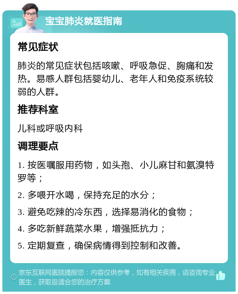 宝宝肺炎就医指南 常见症状 肺炎的常见症状包括咳嗽、呼吸急促、胸痛和发热。易感人群包括婴幼儿、老年人和免疫系统较弱的人群。 推荐科室 儿科或呼吸内科 调理要点 1. 按医嘱服用药物，如头孢、小儿麻甘和氨溴特罗等； 2. 多喂开水喝，保持充足的水分； 3. 避免吃辣的冷东西，选择易消化的食物； 4. 多吃新鲜蔬菜水果，增强抵抗力； 5. 定期复查，确保病情得到控制和改善。