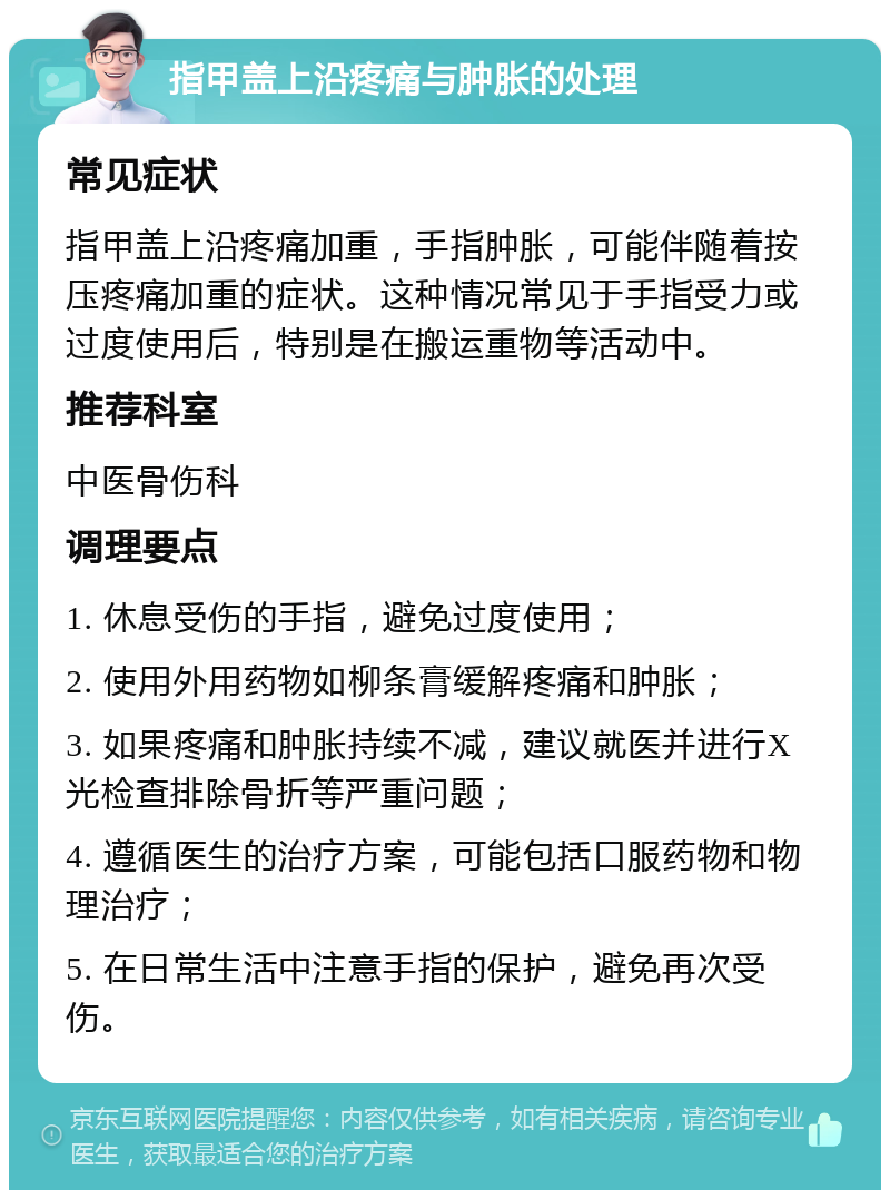 指甲盖上沿疼痛与肿胀的处理 常见症状 指甲盖上沿疼痛加重，手指肿胀，可能伴随着按压疼痛加重的症状。这种情况常见于手指受力或过度使用后，特别是在搬运重物等活动中。 推荐科室 中医骨伤科 调理要点 1. 休息受伤的手指，避免过度使用； 2. 使用外用药物如柳条膏缓解疼痛和肿胀； 3. 如果疼痛和肿胀持续不减，建议就医并进行X光检查排除骨折等严重问题； 4. 遵循医生的治疗方案，可能包括口服药物和物理治疗； 5. 在日常生活中注意手指的保护，避免再次受伤。