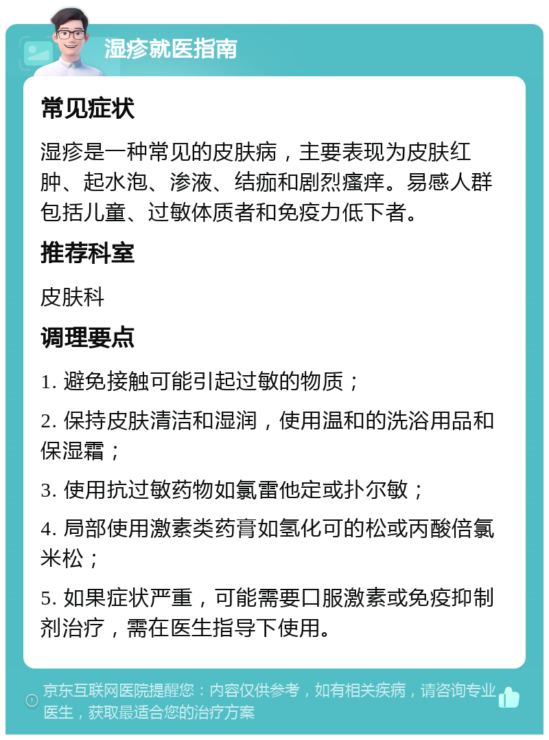 湿疹就医指南 常见症状 湿疹是一种常见的皮肤病，主要表现为皮肤红肿、起水泡、渗液、结痂和剧烈瘙痒。易感人群包括儿童、过敏体质者和免疫力低下者。 推荐科室 皮肤科 调理要点 1. 避免接触可能引起过敏的物质； 2. 保持皮肤清洁和湿润，使用温和的洗浴用品和保湿霜； 3. 使用抗过敏药物如氯雷他定或扑尔敏； 4. 局部使用激素类药膏如氢化可的松或丙酸倍氯米松； 5. 如果症状严重，可能需要口服激素或免疫抑制剂治疗，需在医生指导下使用。