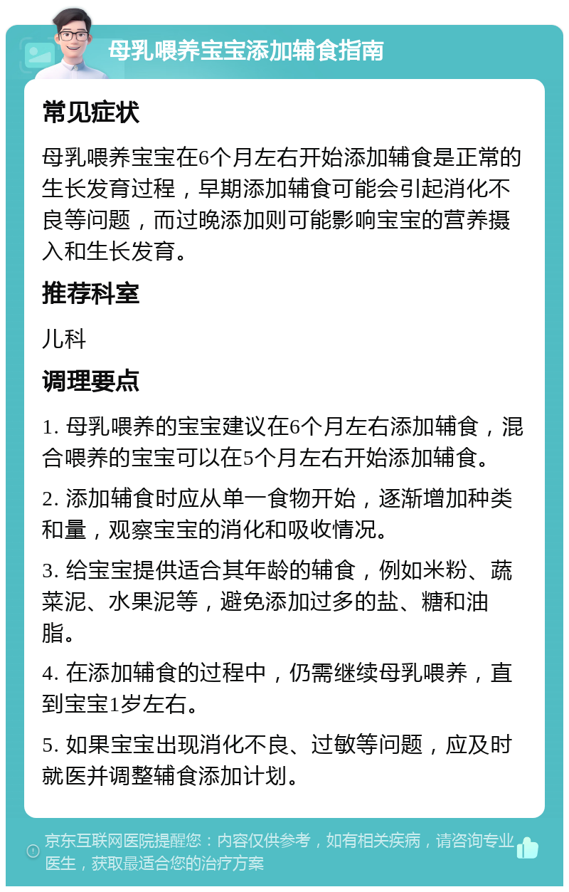 母乳喂养宝宝添加辅食指南 常见症状 母乳喂养宝宝在6个月左右开始添加辅食是正常的生长发育过程，早期添加辅食可能会引起消化不良等问题，而过晚添加则可能影响宝宝的营养摄入和生长发育。 推荐科室 儿科 调理要点 1. 母乳喂养的宝宝建议在6个月左右添加辅食，混合喂养的宝宝可以在5个月左右开始添加辅食。 2. 添加辅食时应从单一食物开始，逐渐增加种类和量，观察宝宝的消化和吸收情况。 3. 给宝宝提供适合其年龄的辅食，例如米粉、蔬菜泥、水果泥等，避免添加过多的盐、糖和油脂。 4. 在添加辅食的过程中，仍需继续母乳喂养，直到宝宝1岁左右。 5. 如果宝宝出现消化不良、过敏等问题，应及时就医并调整辅食添加计划。