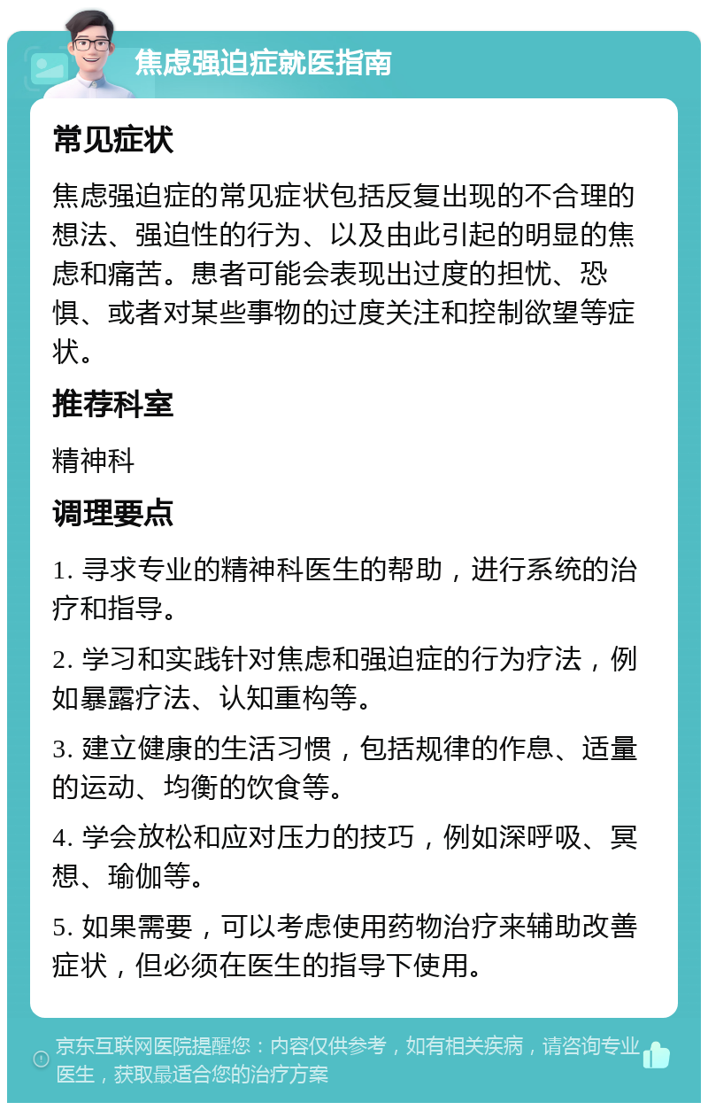 焦虑强迫症就医指南 常见症状 焦虑强迫症的常见症状包括反复出现的不合理的想法、强迫性的行为、以及由此引起的明显的焦虑和痛苦。患者可能会表现出过度的担忧、恐惧、或者对某些事物的过度关注和控制欲望等症状。 推荐科室 精神科 调理要点 1. 寻求专业的精神科医生的帮助，进行系统的治疗和指导。 2. 学习和实践针对焦虑和强迫症的行为疗法，例如暴露疗法、认知重构等。 3. 建立健康的生活习惯，包括规律的作息、适量的运动、均衡的饮食等。 4. 学会放松和应对压力的技巧，例如深呼吸、冥想、瑜伽等。 5. 如果需要，可以考虑使用药物治疗来辅助改善症状，但必须在医生的指导下使用。