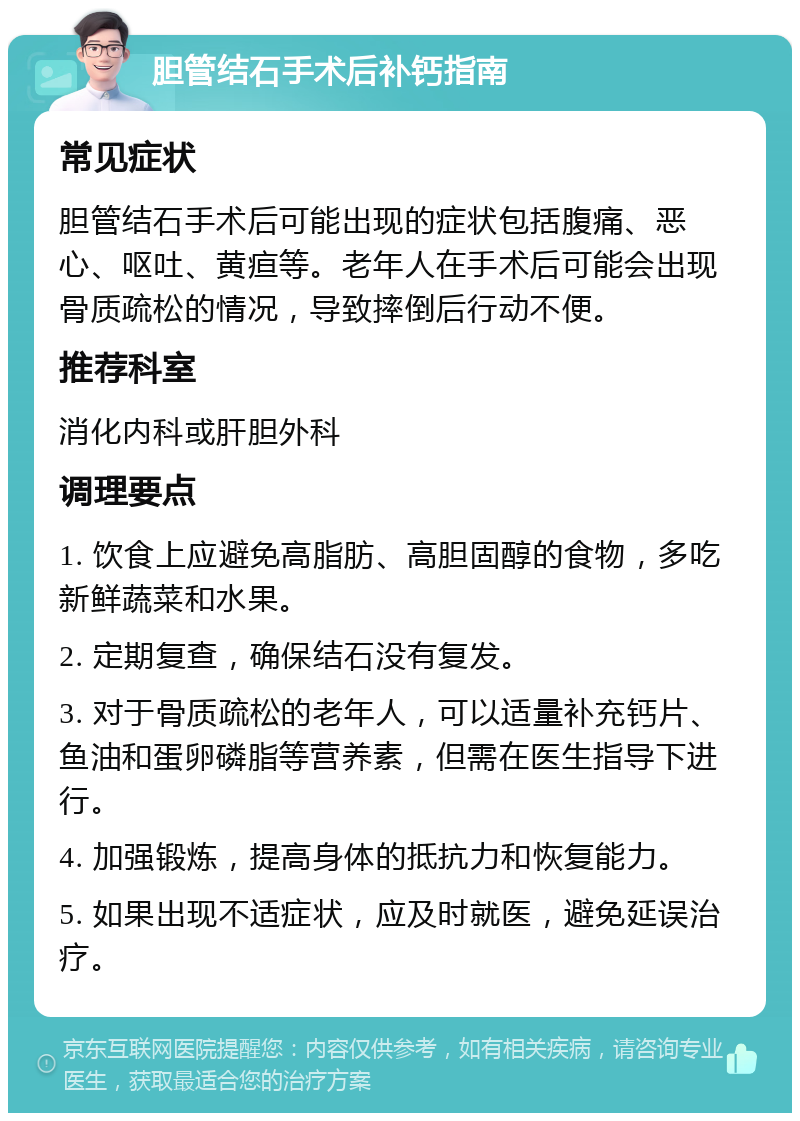 胆管结石手术后补钙指南 常见症状 胆管结石手术后可能出现的症状包括腹痛、恶心、呕吐、黄疸等。老年人在手术后可能会出现骨质疏松的情况，导致摔倒后行动不便。 推荐科室 消化内科或肝胆外科 调理要点 1. 饮食上应避免高脂肪、高胆固醇的食物，多吃新鲜蔬菜和水果。 2. 定期复查，确保结石没有复发。 3. 对于骨质疏松的老年人，可以适量补充钙片、鱼油和蛋卵磷脂等营养素，但需在医生指导下进行。 4. 加强锻炼，提高身体的抵抗力和恢复能力。 5. 如果出现不适症状，应及时就医，避免延误治疗。