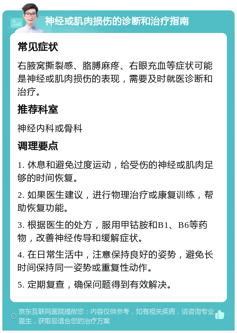 神经或肌肉损伤的诊断和治疗指南 常见症状 右腋窝撕裂感、胳膊麻疼、右眼充血等症状可能是神经或肌肉损伤的表现，需要及时就医诊断和治疗。 推荐科室 神经内科或骨科 调理要点 1. 休息和避免过度运动，给受伤的神经或肌肉足够的时间恢复。 2. 如果医生建议，进行物理治疗或康复训练，帮助恢复功能。 3. 根据医生的处方，服用甲钴胺和B1、B6等药物，改善神经传导和缓解症状。 4. 在日常生活中，注意保持良好的姿势，避免长时间保持同一姿势或重复性动作。 5. 定期复查，确保问题得到有效解决。