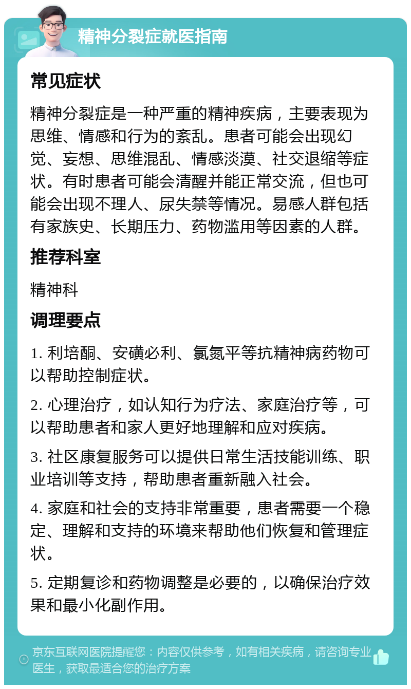 精神分裂症就医指南 常见症状 精神分裂症是一种严重的精神疾病，主要表现为思维、情感和行为的紊乱。患者可能会出现幻觉、妄想、思维混乱、情感淡漠、社交退缩等症状。有时患者可能会清醒并能正常交流，但也可能会出现不理人、尿失禁等情况。易感人群包括有家族史、长期压力、药物滥用等因素的人群。 推荐科室 精神科 调理要点 1. 利培酮、安磺必利、氯氮平等抗精神病药物可以帮助控制症状。 2. 心理治疗，如认知行为疗法、家庭治疗等，可以帮助患者和家人更好地理解和应对疾病。 3. 社区康复服务可以提供日常生活技能训练、职业培训等支持，帮助患者重新融入社会。 4. 家庭和社会的支持非常重要，患者需要一个稳定、理解和支持的环境来帮助他们恢复和管理症状。 5. 定期复诊和药物调整是必要的，以确保治疗效果和最小化副作用。