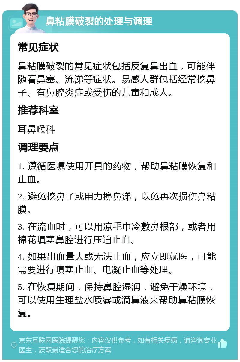 鼻粘膜破裂的处理与调理 常见症状 鼻粘膜破裂的常见症状包括反复鼻出血，可能伴随着鼻塞、流涕等症状。易感人群包括经常挖鼻子、有鼻腔炎症或受伤的儿童和成人。 推荐科室 耳鼻喉科 调理要点 1. 遵循医嘱使用开具的药物，帮助鼻粘膜恢复和止血。 2. 避免挖鼻子或用力擤鼻涕，以免再次损伤鼻粘膜。 3. 在流血时，可以用凉毛巾冷敷鼻根部，或者用棉花填塞鼻腔进行压迫止血。 4. 如果出血量大或无法止血，应立即就医，可能需要进行填塞止血、电凝止血等处理。 5. 在恢复期间，保持鼻腔湿润，避免干燥环境，可以使用生理盐水喷雾或滴鼻液来帮助鼻粘膜恢复。