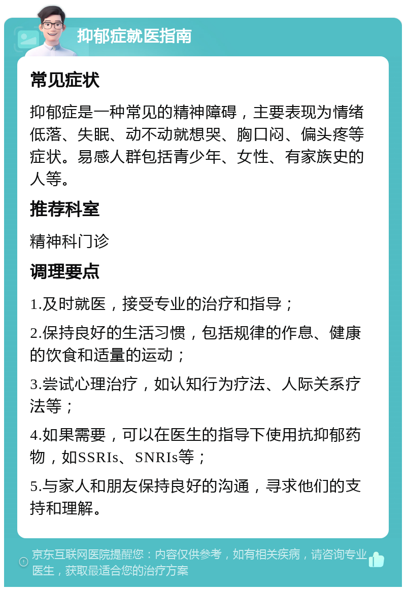 抑郁症就医指南 常见症状 抑郁症是一种常见的精神障碍，主要表现为情绪低落、失眠、动不动就想哭、胸口闷、偏头疼等症状。易感人群包括青少年、女性、有家族史的人等。 推荐科室 精神科门诊 调理要点 1.及时就医，接受专业的治疗和指导； 2.保持良好的生活习惯，包括规律的作息、健康的饮食和适量的运动； 3.尝试心理治疗，如认知行为疗法、人际关系疗法等； 4.如果需要，可以在医生的指导下使用抗抑郁药物，如SSRIs、SNRIs等； 5.与家人和朋友保持良好的沟通，寻求他们的支持和理解。