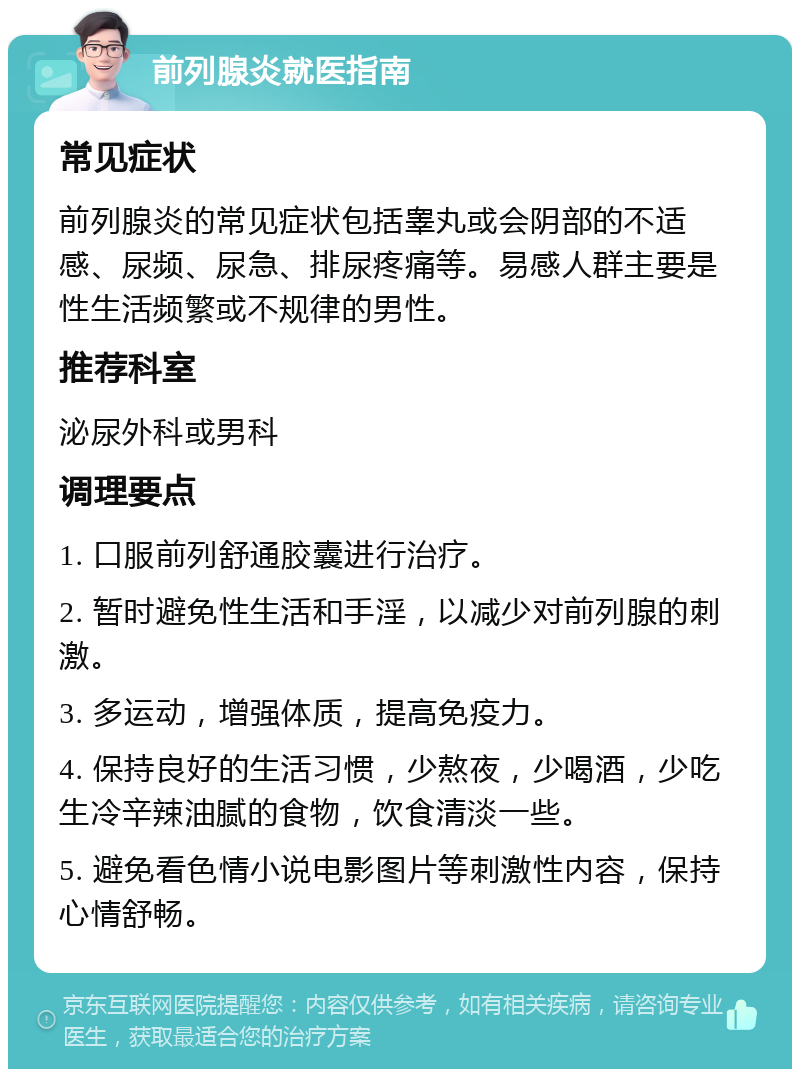 前列腺炎就医指南 常见症状 前列腺炎的常见症状包括睾丸或会阴部的不适感、尿频、尿急、排尿疼痛等。易感人群主要是性生活频繁或不规律的男性。 推荐科室 泌尿外科或男科 调理要点 1. 口服前列舒通胶囊进行治疗。 2. 暂时避免性生活和手淫，以减少对前列腺的刺激。 3. 多运动，增强体质，提高免疫力。 4. 保持良好的生活习惯，少熬夜，少喝酒，少吃生冷辛辣油腻的食物，饮食清淡一些。 5. 避免看色情小说电影图片等刺激性内容，保持心情舒畅。