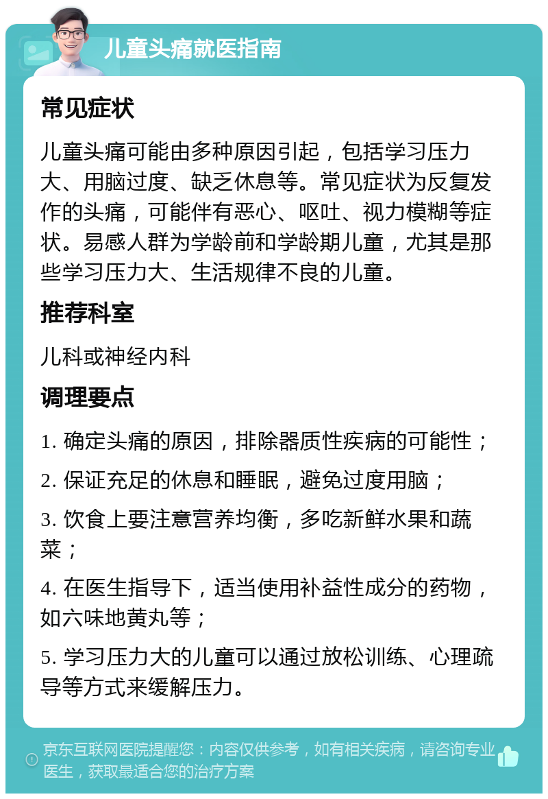 儿童头痛就医指南 常见症状 儿童头痛可能由多种原因引起，包括学习压力大、用脑过度、缺乏休息等。常见症状为反复发作的头痛，可能伴有恶心、呕吐、视力模糊等症状。易感人群为学龄前和学龄期儿童，尤其是那些学习压力大、生活规律不良的儿童。 推荐科室 儿科或神经内科 调理要点 1. 确定头痛的原因，排除器质性疾病的可能性； 2. 保证充足的休息和睡眠，避免过度用脑； 3. 饮食上要注意营养均衡，多吃新鲜水果和蔬菜； 4. 在医生指导下，适当使用补益性成分的药物，如六味地黄丸等； 5. 学习压力大的儿童可以通过放松训练、心理疏导等方式来缓解压力。