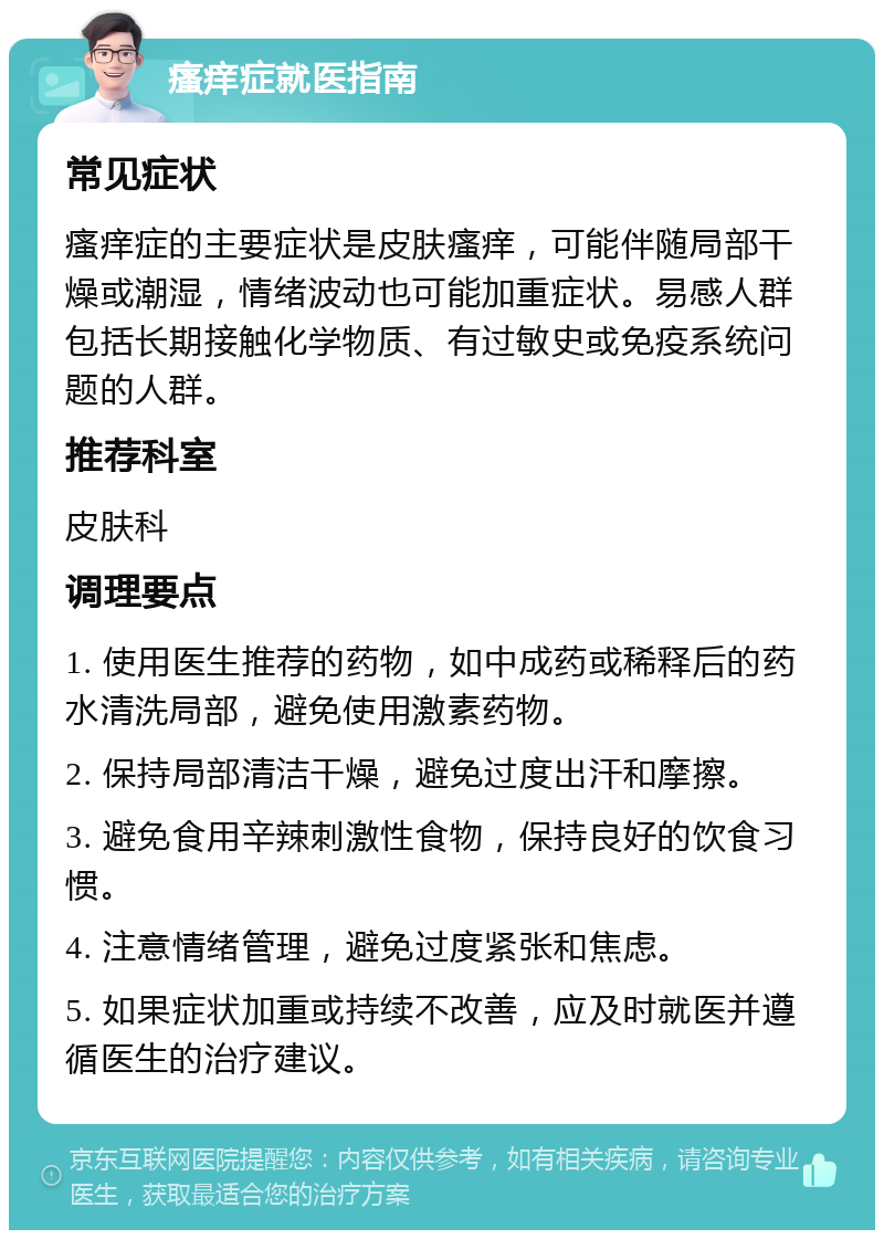瘙痒症就医指南 常见症状 瘙痒症的主要症状是皮肤瘙痒，可能伴随局部干燥或潮湿，情绪波动也可能加重症状。易感人群包括长期接触化学物质、有过敏史或免疫系统问题的人群。 推荐科室 皮肤科 调理要点 1. 使用医生推荐的药物，如中成药或稀释后的药水清洗局部，避免使用激素药物。 2. 保持局部清洁干燥，避免过度出汗和摩擦。 3. 避免食用辛辣刺激性食物，保持良好的饮食习惯。 4. 注意情绪管理，避免过度紧张和焦虑。 5. 如果症状加重或持续不改善，应及时就医并遵循医生的治疗建议。