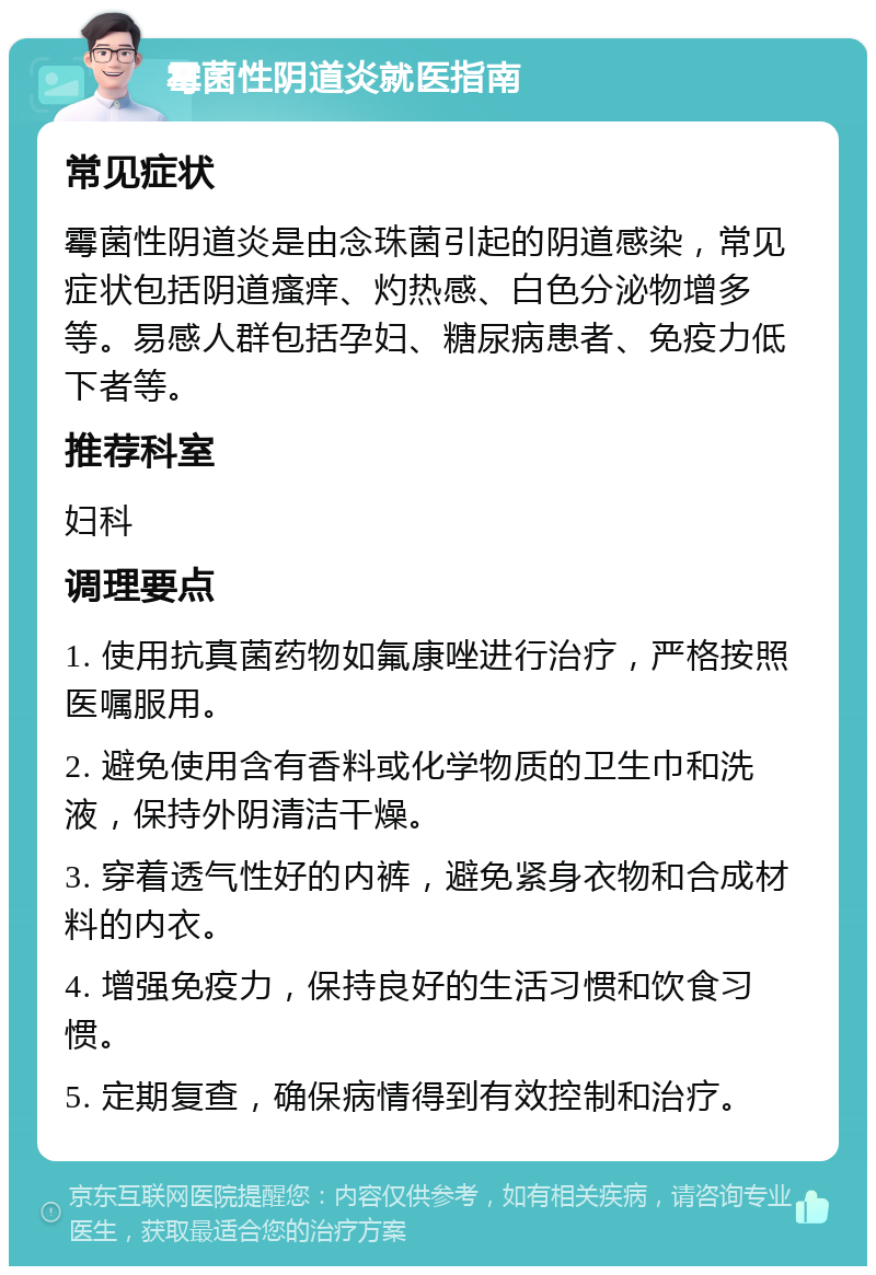 霉菌性阴道炎就医指南 常见症状 霉菌性阴道炎是由念珠菌引起的阴道感染，常见症状包括阴道瘙痒、灼热感、白色分泌物增多等。易感人群包括孕妇、糖尿病患者、免疫力低下者等。 推荐科室 妇科 调理要点 1. 使用抗真菌药物如氟康唑进行治疗，严格按照医嘱服用。 2. 避免使用含有香料或化学物质的卫生巾和洗液，保持外阴清洁干燥。 3. 穿着透气性好的内裤，避免紧身衣物和合成材料的内衣。 4. 增强免疫力，保持良好的生活习惯和饮食习惯。 5. 定期复查，确保病情得到有效控制和治疗。