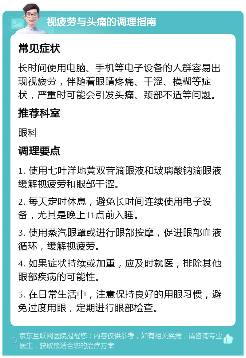 视疲劳与头痛的调理指南 常见症状 长时间使用电脑、手机等电子设备的人群容易出现视疲劳，伴随着眼睛疼痛、干涩、模糊等症状，严重时可能会引发头痛、颈部不适等问题。 推荐科室 眼科 调理要点 1. 使用七叶洋地黄双苷滴眼液和玻璃酸钠滴眼液缓解视疲劳和眼部干涩。 2. 每天定时休息，避免长时间连续使用电子设备，尤其是晚上11点前入睡。 3. 使用蒸汽眼罩或进行眼部按摩，促进眼部血液循环，缓解视疲劳。 4. 如果症状持续或加重，应及时就医，排除其他眼部疾病的可能性。 5. 在日常生活中，注意保持良好的用眼习惯，避免过度用眼，定期进行眼部检查。