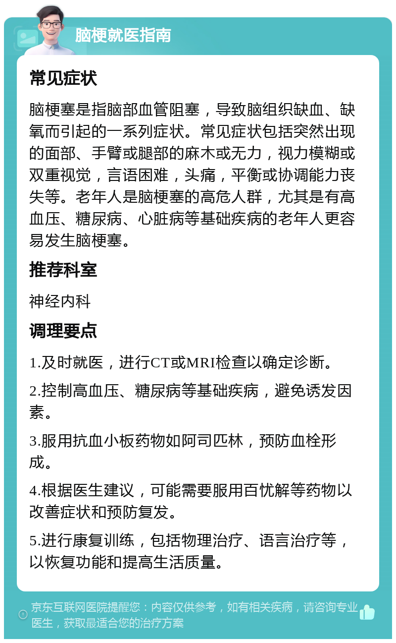 脑梗就医指南 常见症状 脑梗塞是指脑部血管阻塞，导致脑组织缺血、缺氧而引起的一系列症状。常见症状包括突然出现的面部、手臂或腿部的麻木或无力，视力模糊或双重视觉，言语困难，头痛，平衡或协调能力丧失等。老年人是脑梗塞的高危人群，尤其是有高血压、糖尿病、心脏病等基础疾病的老年人更容易发生脑梗塞。 推荐科室 神经内科 调理要点 1.及时就医，进行CT或MRI检查以确定诊断。 2.控制高血压、糖尿病等基础疾病，避免诱发因素。 3.服用抗血小板药物如阿司匹林，预防血栓形成。 4.根据医生建议，可能需要服用百忧解等药物以改善症状和预防复发。 5.进行康复训练，包括物理治疗、语言治疗等，以恢复功能和提高生活质量。