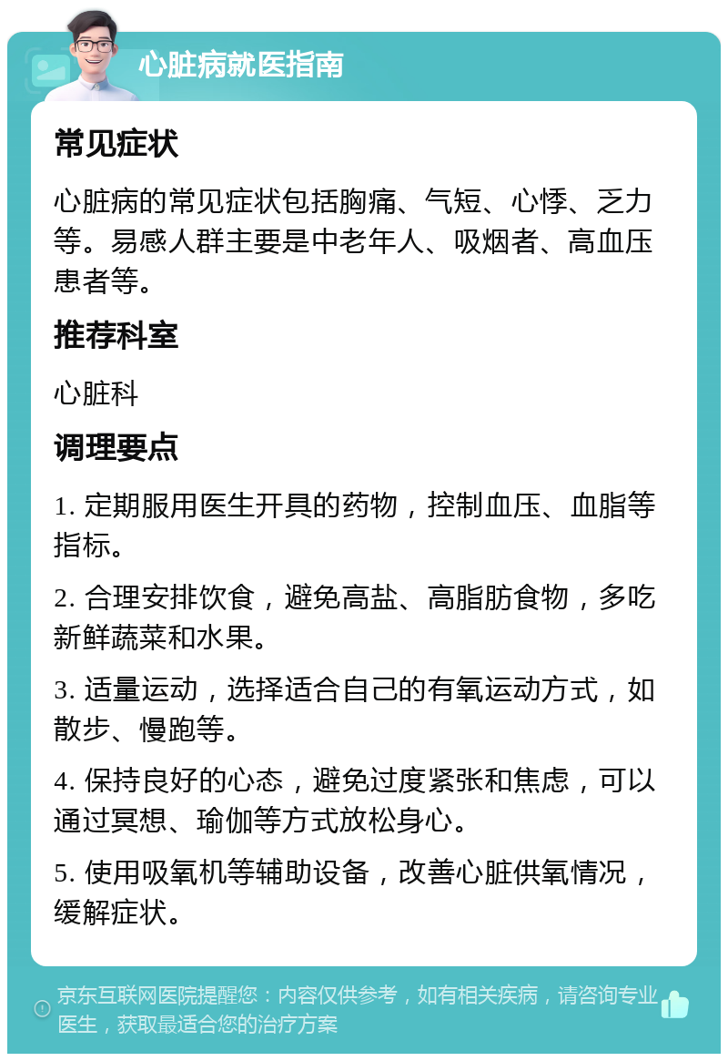 心脏病就医指南 常见症状 心脏病的常见症状包括胸痛、气短、心悸、乏力等。易感人群主要是中老年人、吸烟者、高血压患者等。 推荐科室 心脏科 调理要点 1. 定期服用医生开具的药物，控制血压、血脂等指标。 2. 合理安排饮食，避免高盐、高脂肪食物，多吃新鲜蔬菜和水果。 3. 适量运动，选择适合自己的有氧运动方式，如散步、慢跑等。 4. 保持良好的心态，避免过度紧张和焦虑，可以通过冥想、瑜伽等方式放松身心。 5. 使用吸氧机等辅助设备，改善心脏供氧情况，缓解症状。