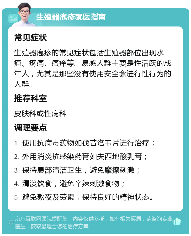 生殖器疱疹就医指南 常见症状 生殖器疱疹的常见症状包括生殖器部位出现水疱、疼痛、瘙痒等。易感人群主要是性活跃的成年人，尤其是那些没有使用安全套进行性行为的人群。 推荐科室 皮肤科或性病科 调理要点 1. 使用抗病毒药物如伐昔洛韦片进行治疗； 2. 外用消炎抗感染药膏如夫西地酸乳膏； 3. 保持患部清洁卫生，避免摩擦刺激； 4. 清淡饮食，避免辛辣刺激食物； 5. 避免熬夜及劳累，保持良好的精神状态。