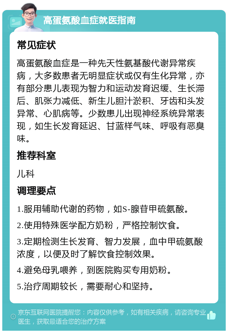 高蛋氨酸血症就医指南 常见症状 高蛋氨酸血症是一种先天性氨基酸代谢异常疾病，大多数患者无明显症状或仅有生化异常，亦有部分患儿表现为智力和运动发育迟缓、生长滞后、肌张力减低、新生儿胆汁淤积、牙齿和头发异常、心肌病等。少数患儿出现神经系统异常表现，如生长发育延迟、甘蓝样气味、呼吸有恶臭味。 推荐科室 儿科 调理要点 1.服用辅助代谢的药物，如S-腺苷甲硫氨酸。 2.使用特殊医学配方奶粉，严格控制饮食。 3.定期检测生长发育、智力发展，血中甲硫氨酸浓度，以便及时了解饮食控制效果。 4.避免母乳喂养，到医院购买专用奶粉。 5.治疗周期较长，需要耐心和坚持。