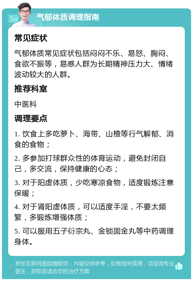 气郁体质调理指南 常见症状 气郁体质常见症状包括闷闷不乐、易怒、胸闷、食欲不振等，易感人群为长期精神压力大、情绪波动较大的人群。 推荐科室 中医科 调理要点 1. 饮食上多吃萝卜、海带、山楂等行气解郁、消食的食物； 2. 多参加打球群众性的体育运动，避免封闭自己，多交流，保持健康的心态； 3. 对于阳虚体质，少吃寒凉食物，适度锻炼注意保暖； 4. 对于肾阳虚体质，可以适度手淫，不要太频繁，多锻炼增强体质； 5. 可以服用五子衍宗丸、金锁固金丸等中药调理身体。