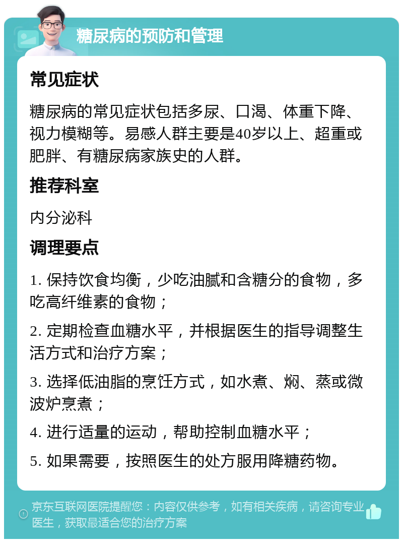 糖尿病的预防和管理 常见症状 糖尿病的常见症状包括多尿、口渴、体重下降、视力模糊等。易感人群主要是40岁以上、超重或肥胖、有糖尿病家族史的人群。 推荐科室 内分泌科 调理要点 1. 保持饮食均衡，少吃油腻和含糖分的食物，多吃高纤维素的食物； 2. 定期检查血糖水平，并根据医生的指导调整生活方式和治疗方案； 3. 选择低油脂的烹饪方式，如水煮、焖、蒸或微波炉烹煮； 4. 进行适量的运动，帮助控制血糖水平； 5. 如果需要，按照医生的处方服用降糖药物。