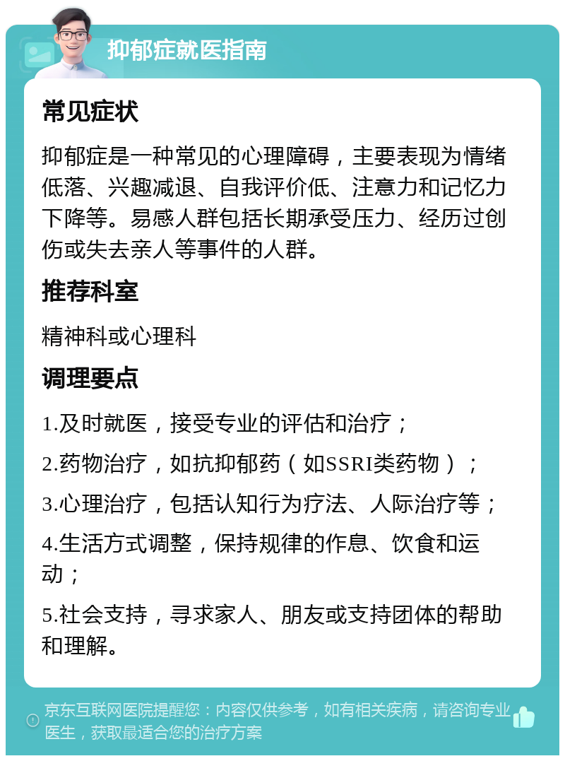 抑郁症就医指南 常见症状 抑郁症是一种常见的心理障碍，主要表现为情绪低落、兴趣减退、自我评价低、注意力和记忆力下降等。易感人群包括长期承受压力、经历过创伤或失去亲人等事件的人群。 推荐科室 精神科或心理科 调理要点 1.及时就医，接受专业的评估和治疗； 2.药物治疗，如抗抑郁药（如SSRI类药物）； 3.心理治疗，包括认知行为疗法、人际治疗等； 4.生活方式调整，保持规律的作息、饮食和运动； 5.社会支持，寻求家人、朋友或支持团体的帮助和理解。