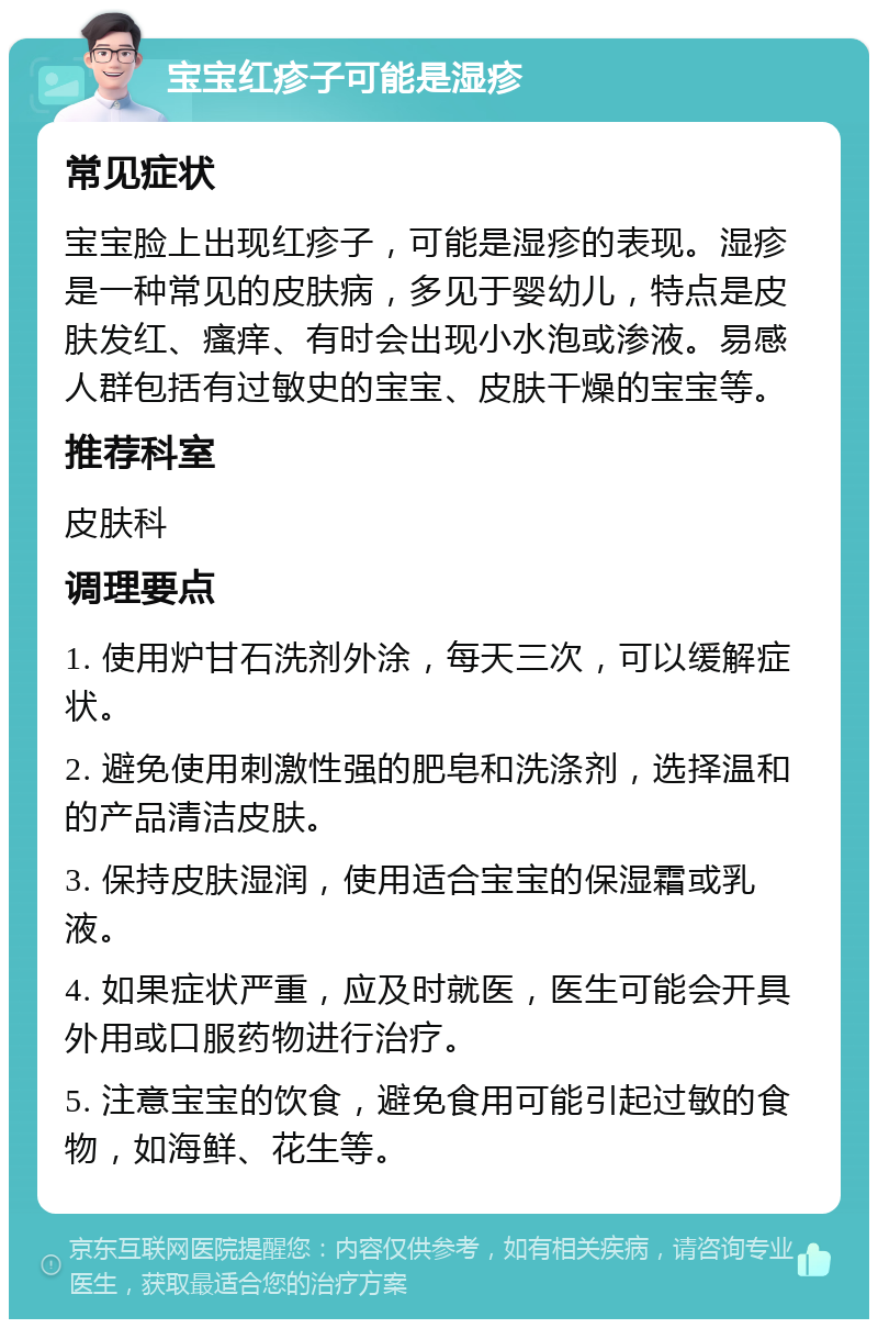 宝宝红疹子可能是湿疹 常见症状 宝宝脸上出现红疹子，可能是湿疹的表现。湿疹是一种常见的皮肤病，多见于婴幼儿，特点是皮肤发红、瘙痒、有时会出现小水泡或渗液。易感人群包括有过敏史的宝宝、皮肤干燥的宝宝等。 推荐科室 皮肤科 调理要点 1. 使用炉甘石洗剂外涂，每天三次，可以缓解症状。 2. 避免使用刺激性强的肥皂和洗涤剂，选择温和的产品清洁皮肤。 3. 保持皮肤湿润，使用适合宝宝的保湿霜或乳液。 4. 如果症状严重，应及时就医，医生可能会开具外用或口服药物进行治疗。 5. 注意宝宝的饮食，避免食用可能引起过敏的食物，如海鲜、花生等。