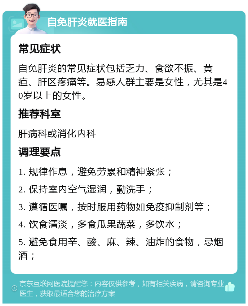 自免肝炎就医指南 常见症状 自免肝炎的常见症状包括乏力、食欲不振、黄疸、肝区疼痛等。易感人群主要是女性，尤其是40岁以上的女性。 推荐科室 肝病科或消化内科 调理要点 1. 规律作息，避免劳累和精神紧张； 2. 保持室内空气湿润，勤洗手； 3. 遵循医嘱，按时服用药物如免疫抑制剂等； 4. 饮食清淡，多食瓜果蔬菜，多饮水； 5. 避免食用辛、酸、麻、辣、油炸的食物，忌烟酒；