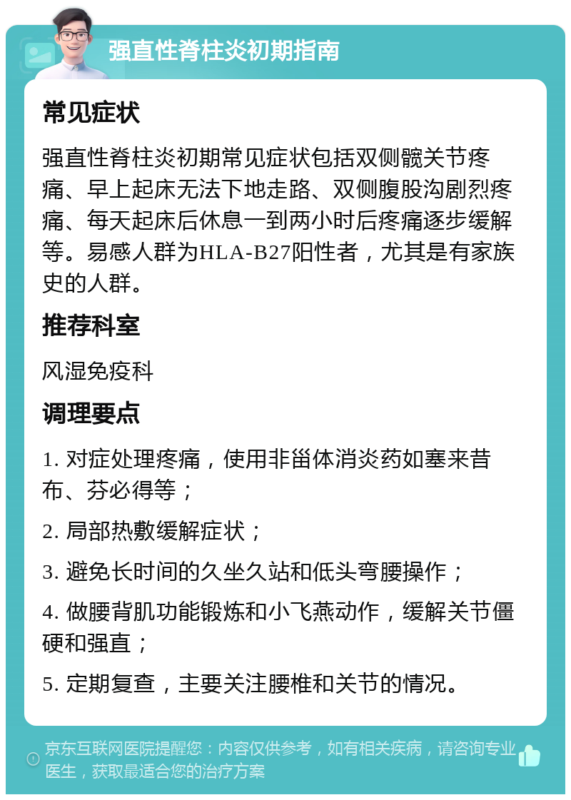 强直性脊柱炎初期指南 常见症状 强直性脊柱炎初期常见症状包括双侧髋关节疼痛、早上起床无法下地走路、双侧腹股沟剧烈疼痛、每天起床后休息一到两小时后疼痛逐步缓解等。易感人群为HLA-B27阳性者，尤其是有家族史的人群。 推荐科室 风湿免疫科 调理要点 1. 对症处理疼痛，使用非甾体消炎药如塞来昔布、芬必得等； 2. 局部热敷缓解症状； 3. 避免长时间的久坐久站和低头弯腰操作； 4. 做腰背肌功能锻炼和小飞燕动作，缓解关节僵硬和强直； 5. 定期复查，主要关注腰椎和关节的情况。