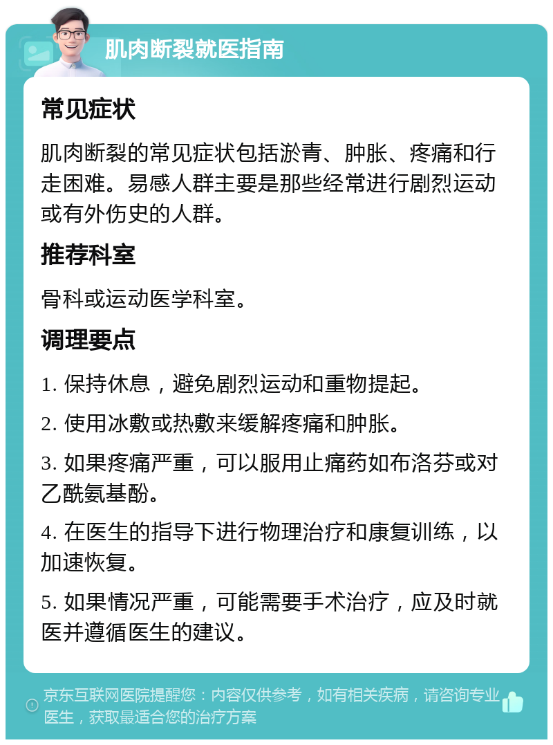 肌肉断裂就医指南 常见症状 肌肉断裂的常见症状包括淤青、肿胀、疼痛和行走困难。易感人群主要是那些经常进行剧烈运动或有外伤史的人群。 推荐科室 骨科或运动医学科室。 调理要点 1. 保持休息，避免剧烈运动和重物提起。 2. 使用冰敷或热敷来缓解疼痛和肿胀。 3. 如果疼痛严重，可以服用止痛药如布洛芬或对乙酰氨基酚。 4. 在医生的指导下进行物理治疗和康复训练，以加速恢复。 5. 如果情况严重，可能需要手术治疗，应及时就医并遵循医生的建议。