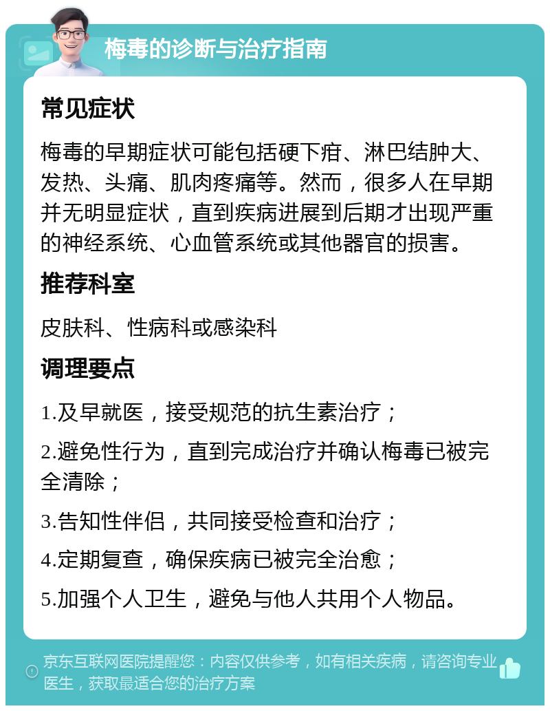 梅毒的诊断与治疗指南 常见症状 梅毒的早期症状可能包括硬下疳、淋巴结肿大、发热、头痛、肌肉疼痛等。然而，很多人在早期并无明显症状，直到疾病进展到后期才出现严重的神经系统、心血管系统或其他器官的损害。 推荐科室 皮肤科、性病科或感染科 调理要点 1.及早就医，接受规范的抗生素治疗； 2.避免性行为，直到完成治疗并确认梅毒已被完全清除； 3.告知性伴侣，共同接受检查和治疗； 4.定期复查，确保疾病已被完全治愈； 5.加强个人卫生，避免与他人共用个人物品。