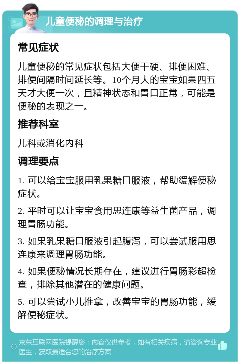 儿童便秘的调理与治疗 常见症状 儿童便秘的常见症状包括大便干硬、排便困难、排便间隔时间延长等。10个月大的宝宝如果四五天才大便一次，且精神状态和胃口正常，可能是便秘的表现之一。 推荐科室 儿科或消化内科 调理要点 1. 可以给宝宝服用乳果糖口服液，帮助缓解便秘症状。 2. 平时可以让宝宝食用思连康等益生菌产品，调理胃肠功能。 3. 如果乳果糖口服液引起腹泻，可以尝试服用思连康来调理胃肠功能。 4. 如果便秘情况长期存在，建议进行胃肠彩超检查，排除其他潜在的健康问题。 5. 可以尝试小儿推拿，改善宝宝的胃肠功能，缓解便秘症状。