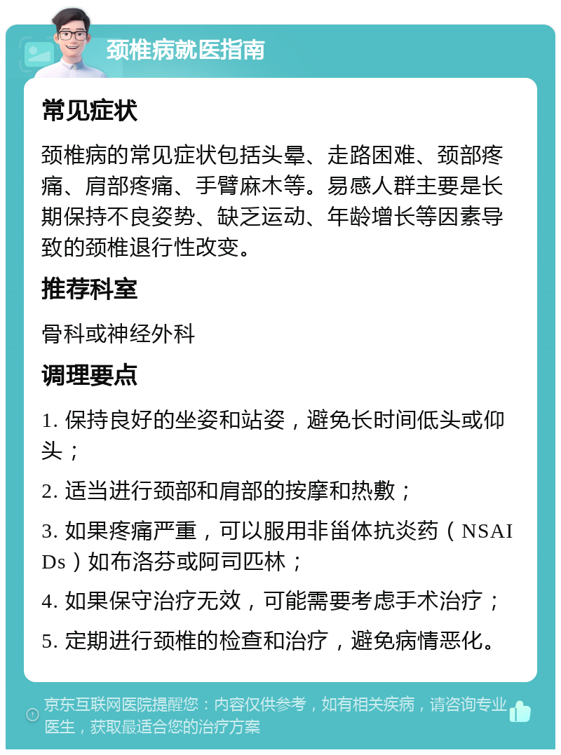 颈椎病就医指南 常见症状 颈椎病的常见症状包括头晕、走路困难、颈部疼痛、肩部疼痛、手臂麻木等。易感人群主要是长期保持不良姿势、缺乏运动、年龄增长等因素导致的颈椎退行性改变。 推荐科室 骨科或神经外科 调理要点 1. 保持良好的坐姿和站姿，避免长时间低头或仰头； 2. 适当进行颈部和肩部的按摩和热敷； 3. 如果疼痛严重，可以服用非甾体抗炎药（NSAIDs）如布洛芬或阿司匹林； 4. 如果保守治疗无效，可能需要考虑手术治疗； 5. 定期进行颈椎的检查和治疗，避免病情恶化。