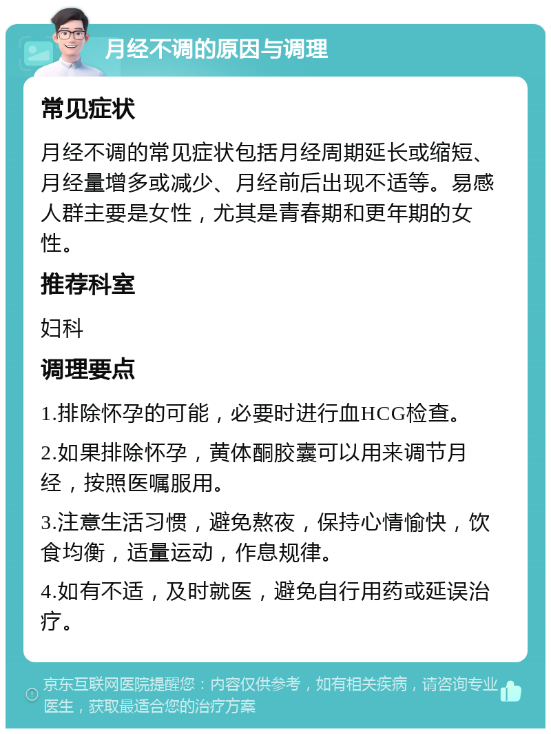 月经不调的原因与调理 常见症状 月经不调的常见症状包括月经周期延长或缩短、月经量增多或减少、月经前后出现不适等。易感人群主要是女性，尤其是青春期和更年期的女性。 推荐科室 妇科 调理要点 1.排除怀孕的可能，必要时进行血HCG检查。 2.如果排除怀孕，黄体酮胶囊可以用来调节月经，按照医嘱服用。 3.注意生活习惯，避免熬夜，保持心情愉快，饮食均衡，适量运动，作息规律。 4.如有不适，及时就医，避免自行用药或延误治疗。