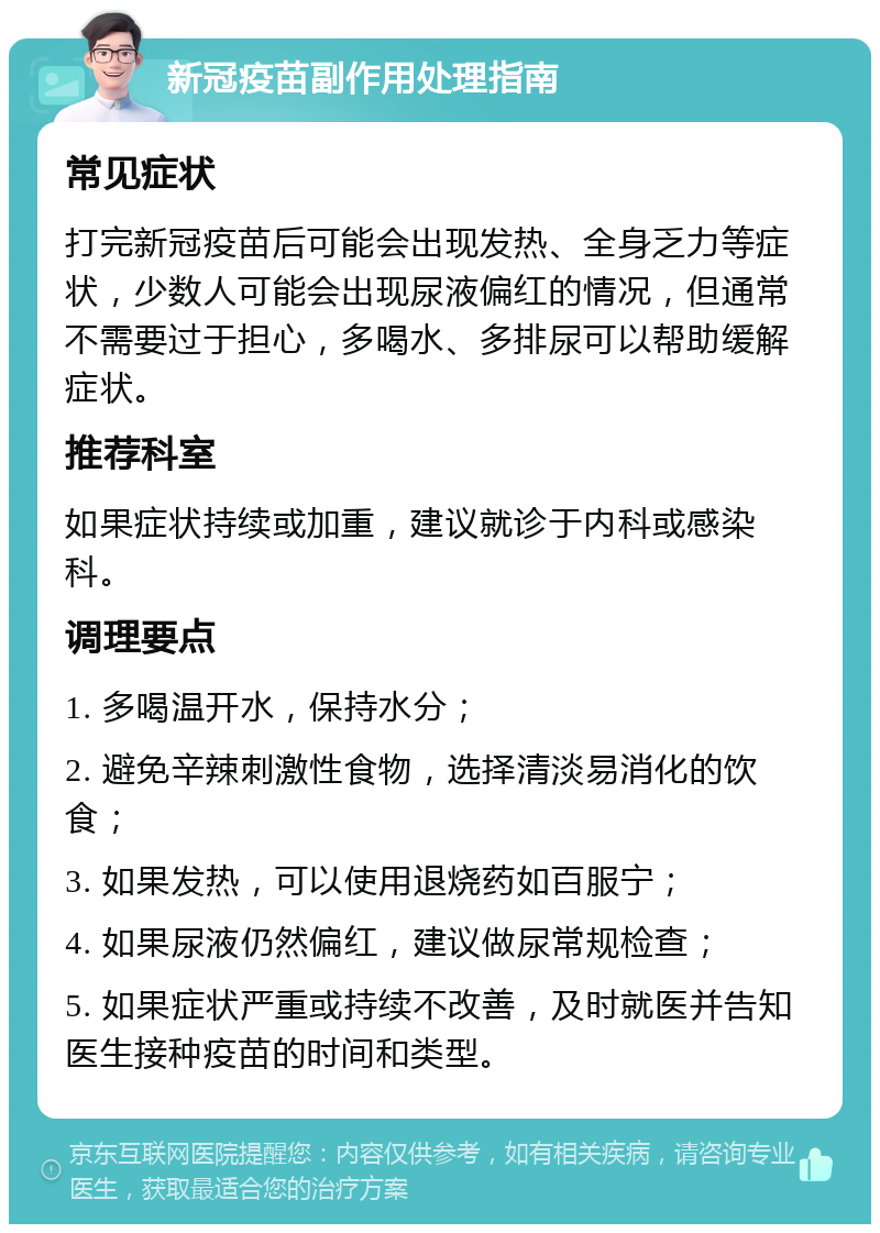 新冠疫苗副作用处理指南 常见症状 打完新冠疫苗后可能会出现发热、全身乏力等症状，少数人可能会出现尿液偏红的情况，但通常不需要过于担心，多喝水、多排尿可以帮助缓解症状。 推荐科室 如果症状持续或加重，建议就诊于内科或感染科。 调理要点 1. 多喝温开水，保持水分； 2. 避免辛辣刺激性食物，选择清淡易消化的饮食； 3. 如果发热，可以使用退烧药如百服宁； 4. 如果尿液仍然偏红，建议做尿常规检查； 5. 如果症状严重或持续不改善，及时就医并告知医生接种疫苗的时间和类型。