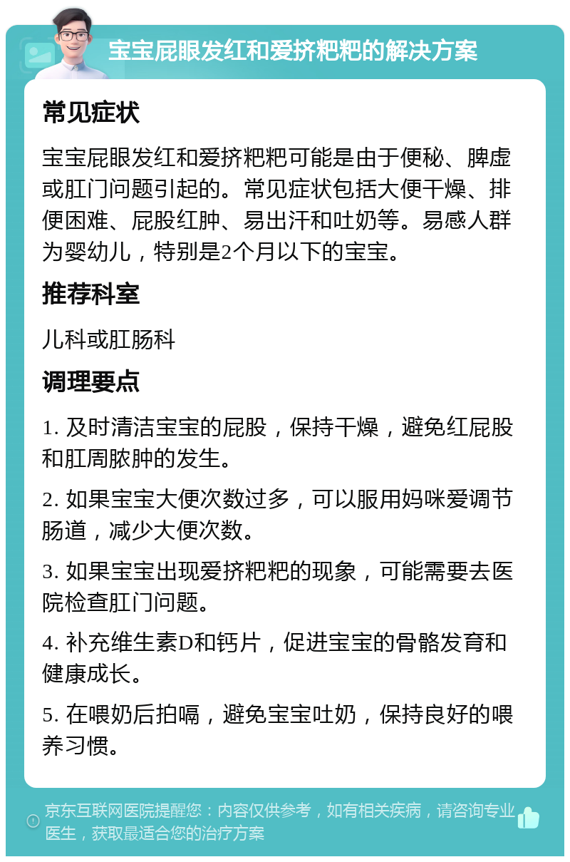 宝宝屁眼发红和爱挤粑粑的解决方案 常见症状 宝宝屁眼发红和爱挤粑粑可能是由于便秘、脾虚或肛门问题引起的。常见症状包括大便干燥、排便困难、屁股红肿、易出汗和吐奶等。易感人群为婴幼儿，特别是2个月以下的宝宝。 推荐科室 儿科或肛肠科 调理要点 1. 及时清洁宝宝的屁股，保持干燥，避免红屁股和肛周脓肿的发生。 2. 如果宝宝大便次数过多，可以服用妈咪爱调节肠道，减少大便次数。 3. 如果宝宝出现爱挤粑粑的现象，可能需要去医院检查肛门问题。 4. 补充维生素D和钙片，促进宝宝的骨骼发育和健康成长。 5. 在喂奶后拍嗝，避免宝宝吐奶，保持良好的喂养习惯。