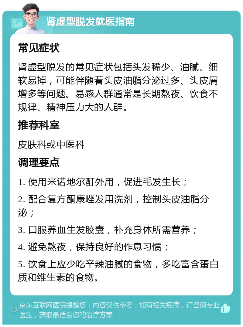 肾虚型脱发就医指南 常见症状 肾虚型脱发的常见症状包括头发稀少、油腻、细软易掉，可能伴随着头皮油脂分泌过多、头皮屑增多等问题。易感人群通常是长期熬夜、饮食不规律、精神压力大的人群。 推荐科室 皮肤科或中医科 调理要点 1. 使用米诺地尔酊外用，促进毛发生长； 2. 配合复方酮康唑发用洗剂，控制头皮油脂分泌； 3. 口服养血生发胶囊，补充身体所需营养； 4. 避免熬夜，保持良好的作息习惯； 5. 饮食上应少吃辛辣油腻的食物，多吃富含蛋白质和维生素的食物。