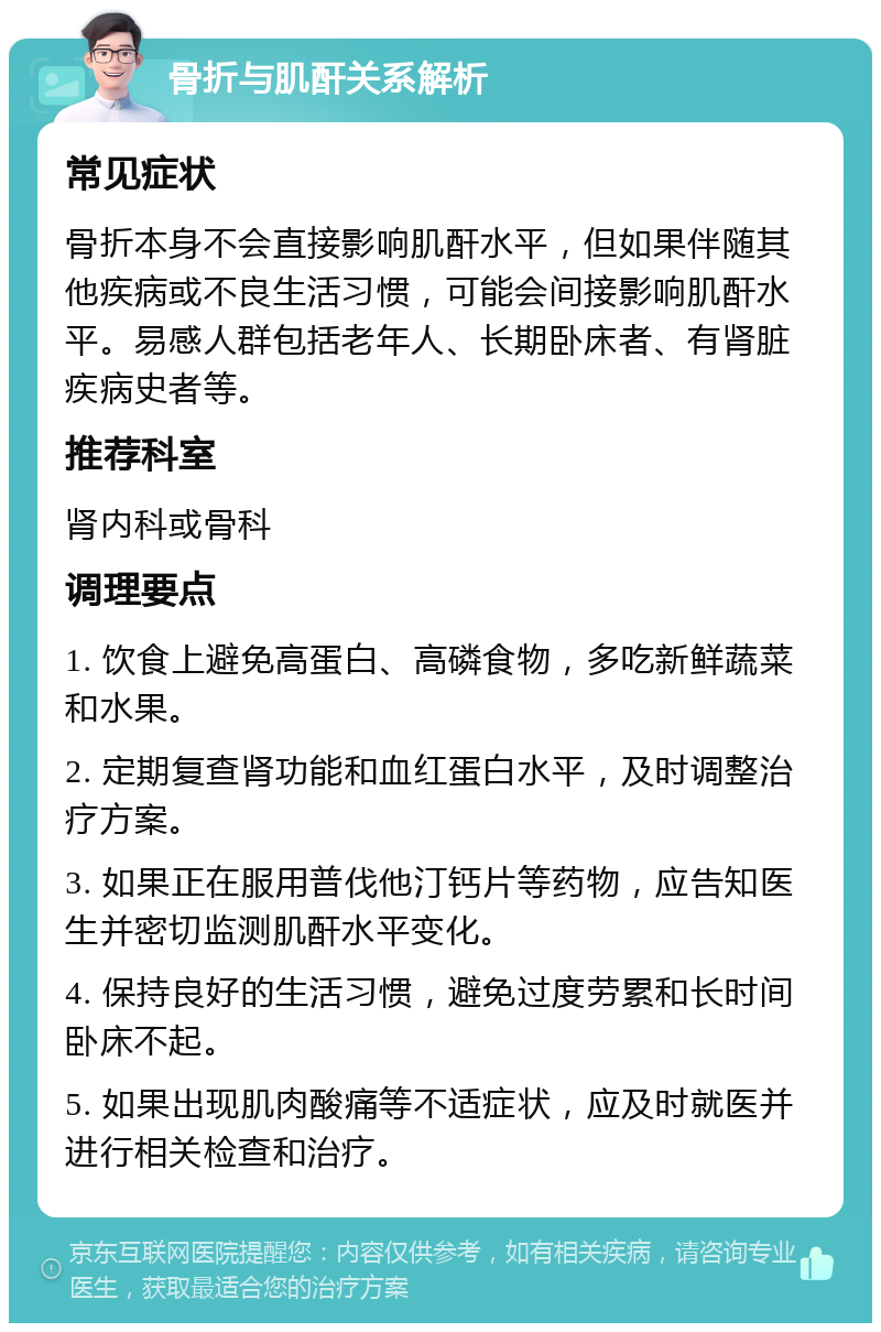 骨折与肌酐关系解析 常见症状 骨折本身不会直接影响肌酐水平，但如果伴随其他疾病或不良生活习惯，可能会间接影响肌酐水平。易感人群包括老年人、长期卧床者、有肾脏疾病史者等。 推荐科室 肾内科或骨科 调理要点 1. 饮食上避免高蛋白、高磷食物，多吃新鲜蔬菜和水果。 2. 定期复查肾功能和血红蛋白水平，及时调整治疗方案。 3. 如果正在服用普伐他汀钙片等药物，应告知医生并密切监测肌酐水平变化。 4. 保持良好的生活习惯，避免过度劳累和长时间卧床不起。 5. 如果出现肌肉酸痛等不适症状，应及时就医并进行相关检查和治疗。