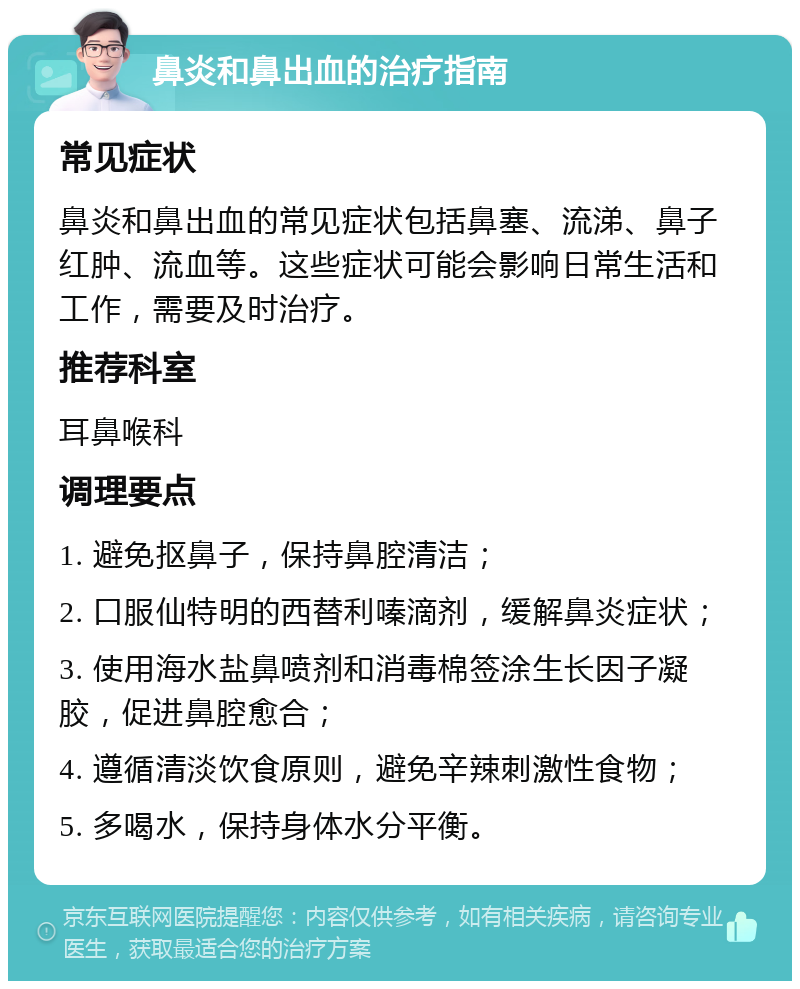 鼻炎和鼻出血的治疗指南 常见症状 鼻炎和鼻出血的常见症状包括鼻塞、流涕、鼻子红肿、流血等。这些症状可能会影响日常生活和工作，需要及时治疗。 推荐科室 耳鼻喉科 调理要点 1. 避免抠鼻子，保持鼻腔清洁； 2. 口服仙特明的西替利嗪滴剂，缓解鼻炎症状； 3. 使用海水盐鼻喷剂和消毒棉签涂生长因子凝胶，促进鼻腔愈合； 4. 遵循清淡饮食原则，避免辛辣刺激性食物； 5. 多喝水，保持身体水分平衡。