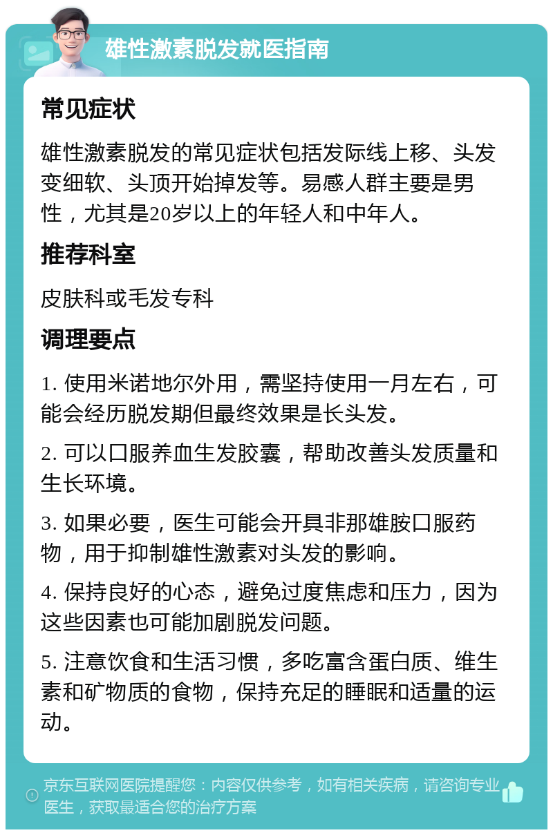 雄性激素脱发就医指南 常见症状 雄性激素脱发的常见症状包括发际线上移、头发变细软、头顶开始掉发等。易感人群主要是男性，尤其是20岁以上的年轻人和中年人。 推荐科室 皮肤科或毛发专科 调理要点 1. 使用米诺地尔外用，需坚持使用一月左右，可能会经历脱发期但最终效果是长头发。 2. 可以口服养血生发胶囊，帮助改善头发质量和生长环境。 3. 如果必要，医生可能会开具非那雄胺口服药物，用于抑制雄性激素对头发的影响。 4. 保持良好的心态，避免过度焦虑和压力，因为这些因素也可能加剧脱发问题。 5. 注意饮食和生活习惯，多吃富含蛋白质、维生素和矿物质的食物，保持充足的睡眠和适量的运动。