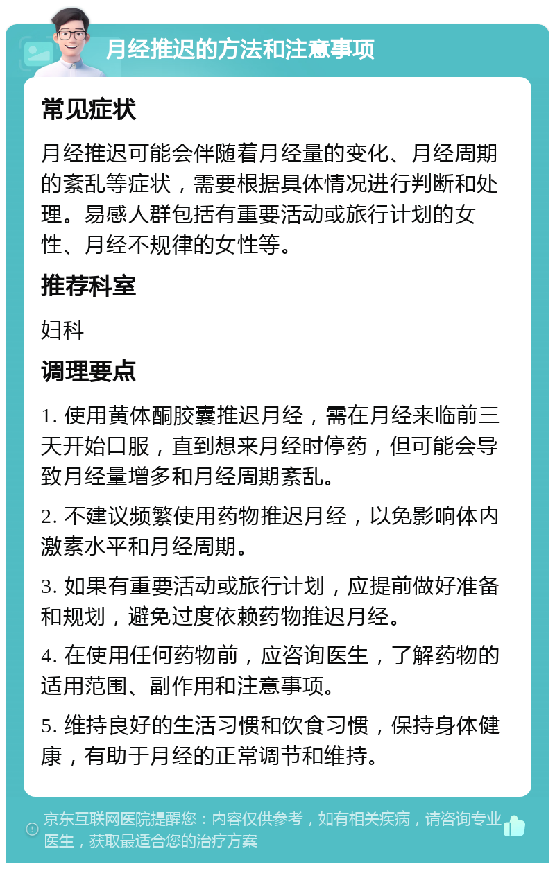 月经推迟的方法和注意事项 常见症状 月经推迟可能会伴随着月经量的变化、月经周期的紊乱等症状，需要根据具体情况进行判断和处理。易感人群包括有重要活动或旅行计划的女性、月经不规律的女性等。 推荐科室 妇科 调理要点 1. 使用黄体酮胶囊推迟月经，需在月经来临前三天开始口服，直到想来月经时停药，但可能会导致月经量增多和月经周期紊乱。 2. 不建议频繁使用药物推迟月经，以免影响体内激素水平和月经周期。 3. 如果有重要活动或旅行计划，应提前做好准备和规划，避免过度依赖药物推迟月经。 4. 在使用任何药物前，应咨询医生，了解药物的适用范围、副作用和注意事项。 5. 维持良好的生活习惯和饮食习惯，保持身体健康，有助于月经的正常调节和维持。