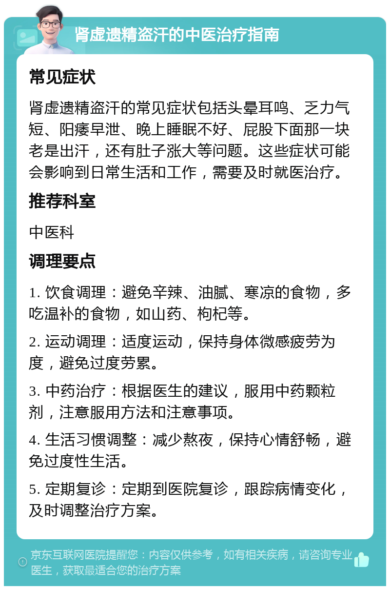 肾虚遗精盗汗的中医治疗指南 常见症状 肾虚遗精盗汗的常见症状包括头晕耳鸣、乏力气短、阳痿早泄、晚上睡眠不好、屁股下面那一块老是出汗，还有肚子涨大等问题。这些症状可能会影响到日常生活和工作，需要及时就医治疗。 推荐科室 中医科 调理要点 1. 饮食调理：避免辛辣、油腻、寒凉的食物，多吃温补的食物，如山药、枸杞等。 2. 运动调理：适度运动，保持身体微感疲劳为度，避免过度劳累。 3. 中药治疗：根据医生的建议，服用中药颗粒剂，注意服用方法和注意事项。 4. 生活习惯调整：减少熬夜，保持心情舒畅，避免过度性生活。 5. 定期复诊：定期到医院复诊，跟踪病情变化，及时调整治疗方案。