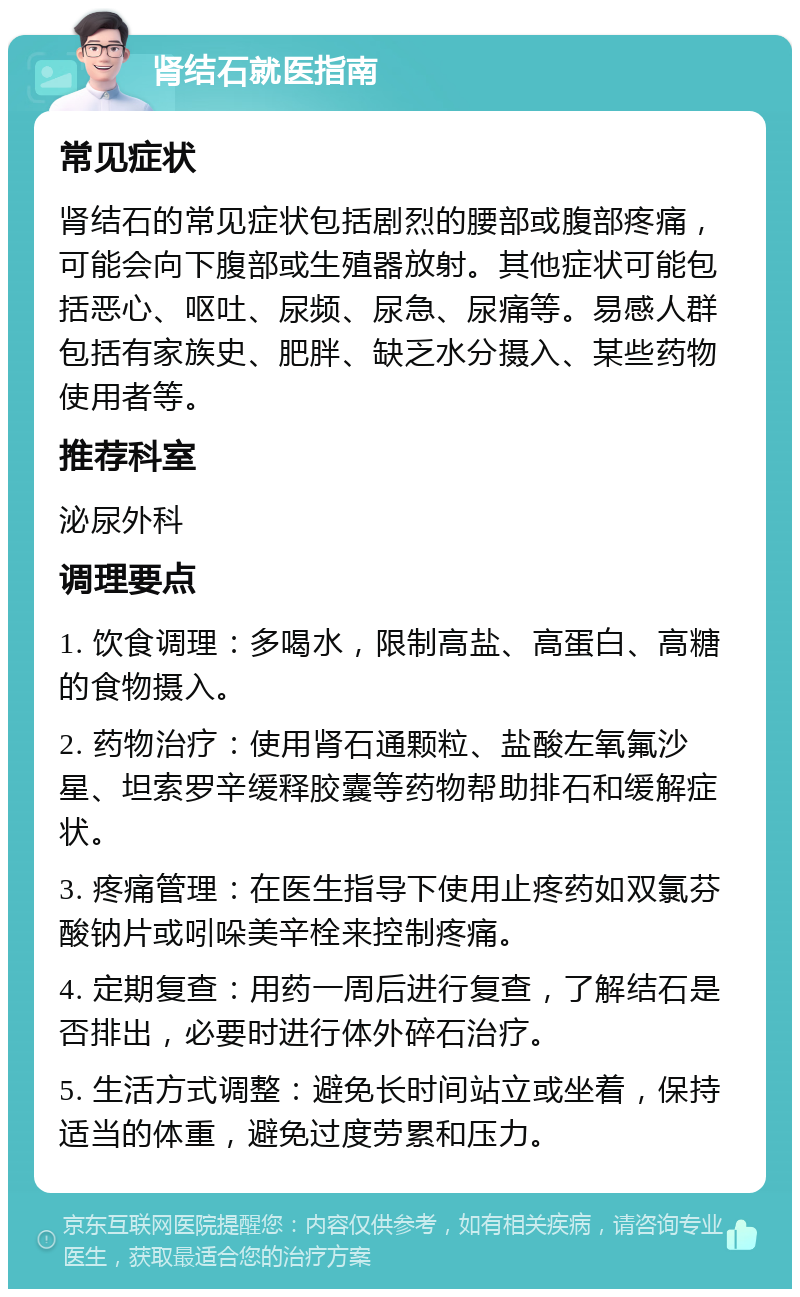 肾结石就医指南 常见症状 肾结石的常见症状包括剧烈的腰部或腹部疼痛，可能会向下腹部或生殖器放射。其他症状可能包括恶心、呕吐、尿频、尿急、尿痛等。易感人群包括有家族史、肥胖、缺乏水分摄入、某些药物使用者等。 推荐科室 泌尿外科 调理要点 1. 饮食调理：多喝水，限制高盐、高蛋白、高糖的食物摄入。 2. 药物治疗：使用肾石通颗粒、盐酸左氧氟沙星、坦索罗辛缓释胶囊等药物帮助排石和缓解症状。 3. 疼痛管理：在医生指导下使用止疼药如双氯芬酸钠片或吲哚美辛栓来控制疼痛。 4. 定期复查：用药一周后进行复查，了解结石是否排出，必要时进行体外碎石治疗。 5. 生活方式调整：避免长时间站立或坐着，保持适当的体重，避免过度劳累和压力。