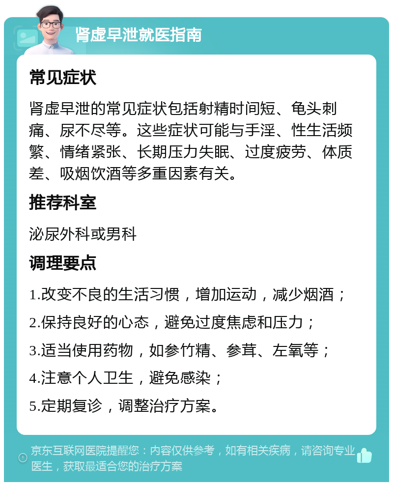 肾虚早泄就医指南 常见症状 肾虚早泄的常见症状包括射精时间短、龟头刺痛、尿不尽等。这些症状可能与手淫、性生活频繁、情绪紧张、长期压力失眠、过度疲劳、体质差、吸烟饮酒等多重因素有关。 推荐科室 泌尿外科或男科 调理要点 1.改变不良的生活习惯，增加运动，减少烟酒； 2.保持良好的心态，避免过度焦虑和压力； 3.适当使用药物，如参竹精、参茸、左氧等； 4.注意个人卫生，避免感染； 5.定期复诊，调整治疗方案。