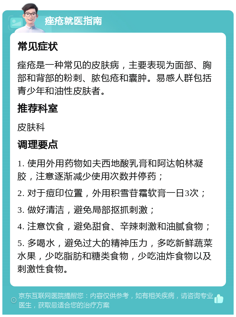 痤疮就医指南 常见症状 痤疮是一种常见的皮肤病，主要表现为面部、胸部和背部的粉刺、脓包疮和囊肿。易感人群包括青少年和油性皮肤者。 推荐科室 皮肤科 调理要点 1. 使用外用药物如夫西地酸乳膏和阿达帕林凝胶，注意逐渐减少使用次数并停药； 2. 对于痘印位置，外用积雪苷霜软膏一日3次； 3. 做好清洁，避免局部抠抓刺激； 4. 注意饮食，避免甜食、辛辣刺激和油腻食物； 5. 多喝水，避免过大的精神压力，多吃新鲜蔬菜水果，少吃脂肪和糖类食物，少吃油炸食物以及刺激性食物。