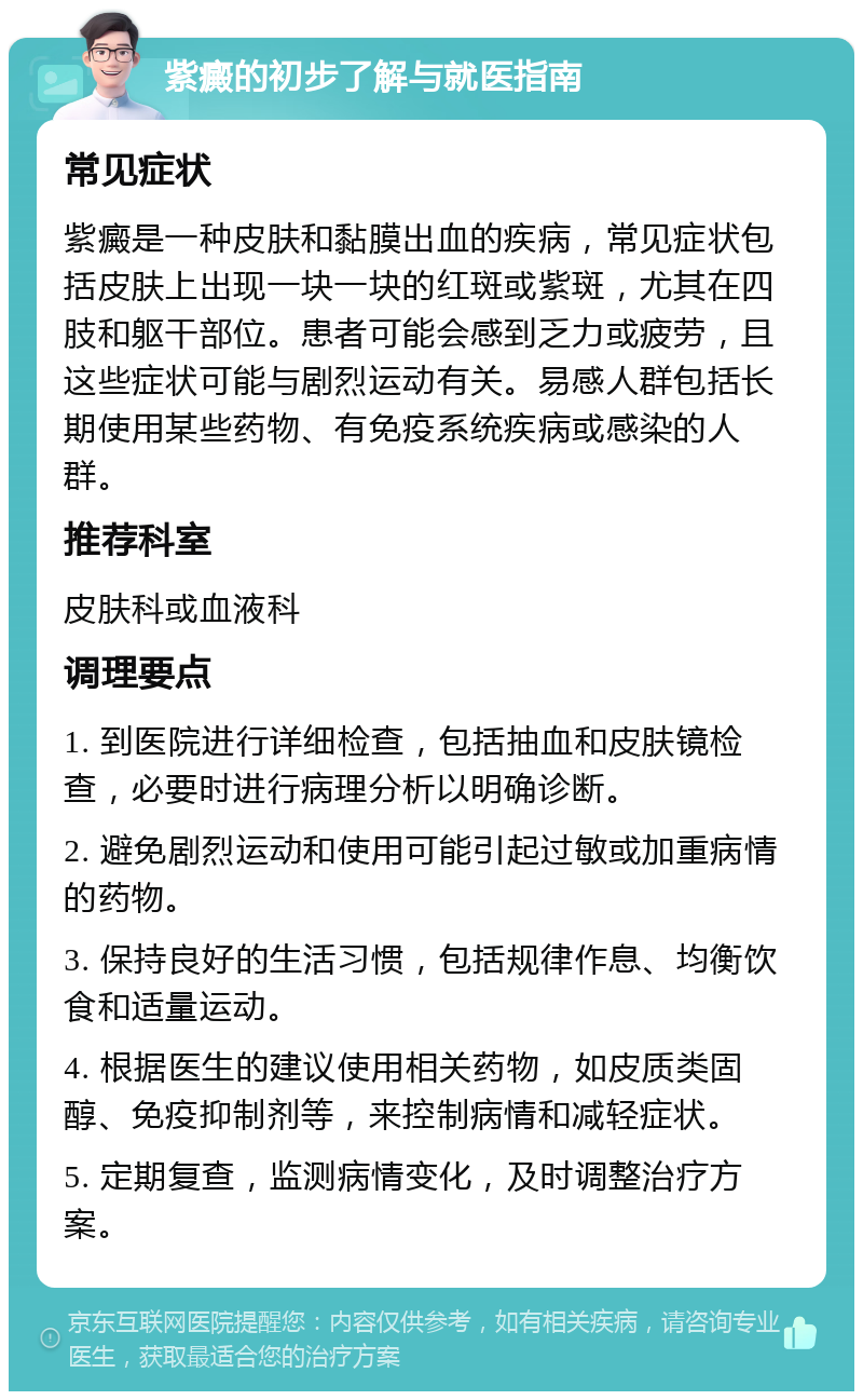 紫癜的初步了解与就医指南 常见症状 紫癜是一种皮肤和黏膜出血的疾病，常见症状包括皮肤上出现一块一块的红斑或紫斑，尤其在四肢和躯干部位。患者可能会感到乏力或疲劳，且这些症状可能与剧烈运动有关。易感人群包括长期使用某些药物、有免疫系统疾病或感染的人群。 推荐科室 皮肤科或血液科 调理要点 1. 到医院进行详细检查，包括抽血和皮肤镜检查，必要时进行病理分析以明确诊断。 2. 避免剧烈运动和使用可能引起过敏或加重病情的药物。 3. 保持良好的生活习惯，包括规律作息、均衡饮食和适量运动。 4. 根据医生的建议使用相关药物，如皮质类固醇、免疫抑制剂等，来控制病情和减轻症状。 5. 定期复查，监测病情变化，及时调整治疗方案。