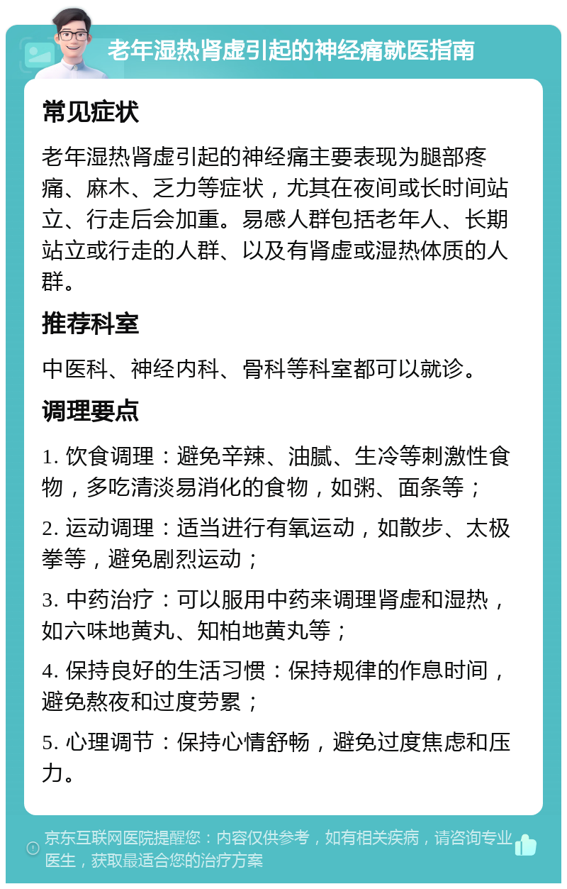 老年湿热肾虚引起的神经痛就医指南 常见症状 老年湿热肾虚引起的神经痛主要表现为腿部疼痛、麻木、乏力等症状，尤其在夜间或长时间站立、行走后会加重。易感人群包括老年人、长期站立或行走的人群、以及有肾虚或湿热体质的人群。 推荐科室 中医科、神经内科、骨科等科室都可以就诊。 调理要点 1. 饮食调理：避免辛辣、油腻、生冷等刺激性食物，多吃清淡易消化的食物，如粥、面条等； 2. 运动调理：适当进行有氧运动，如散步、太极拳等，避免剧烈运动； 3. 中药治疗：可以服用中药来调理肾虚和湿热，如六味地黄丸、知柏地黄丸等； 4. 保持良好的生活习惯：保持规律的作息时间，避免熬夜和过度劳累； 5. 心理调节：保持心情舒畅，避免过度焦虑和压力。