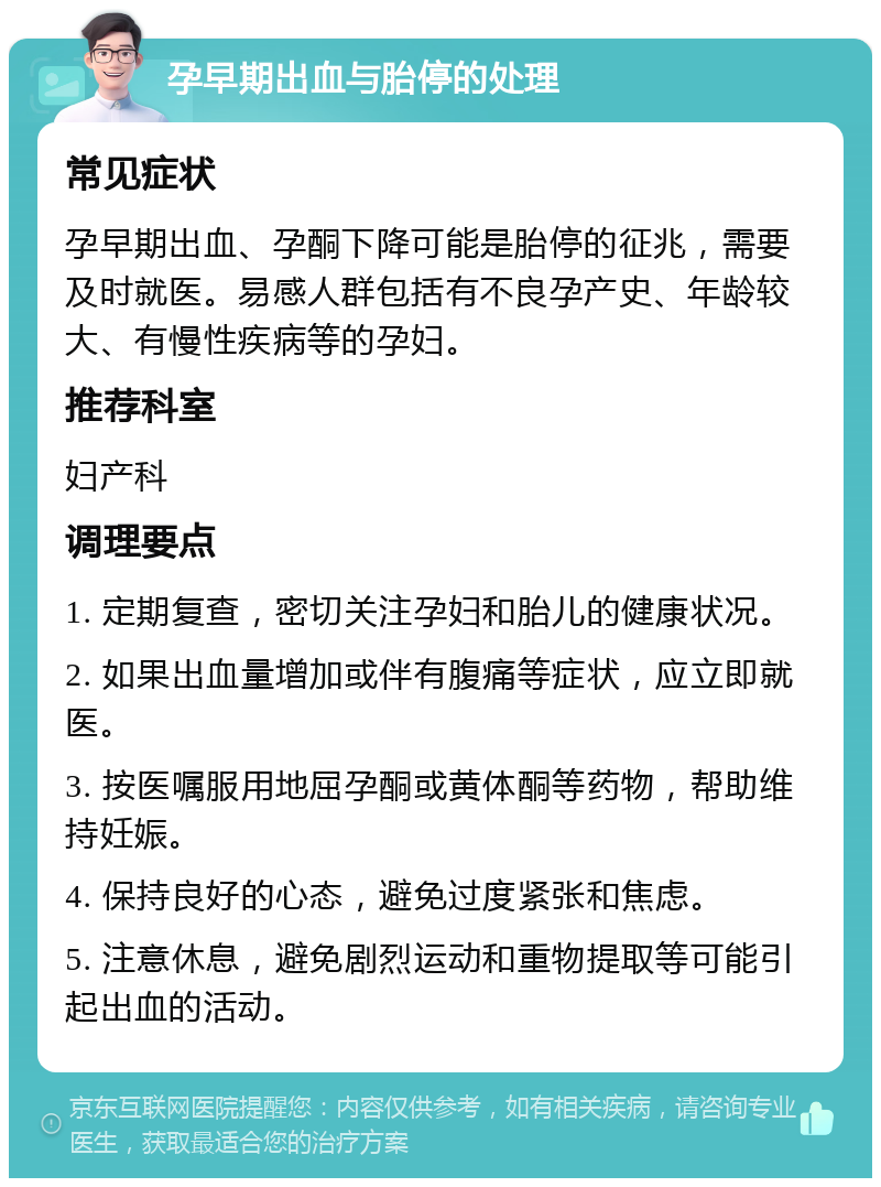 孕早期出血与胎停的处理 常见症状 孕早期出血、孕酮下降可能是胎停的征兆，需要及时就医。易感人群包括有不良孕产史、年龄较大、有慢性疾病等的孕妇。 推荐科室 妇产科 调理要点 1. 定期复查，密切关注孕妇和胎儿的健康状况。 2. 如果出血量增加或伴有腹痛等症状，应立即就医。 3. 按医嘱服用地屈孕酮或黄体酮等药物，帮助维持妊娠。 4. 保持良好的心态，避免过度紧张和焦虑。 5. 注意休息，避免剧烈运动和重物提取等可能引起出血的活动。