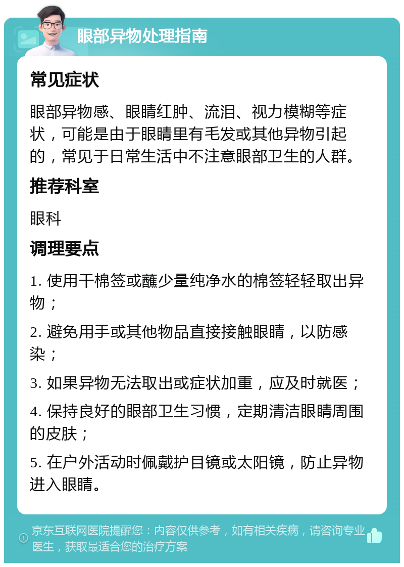 眼部异物处理指南 常见症状 眼部异物感、眼睛红肿、流泪、视力模糊等症状，可能是由于眼睛里有毛发或其他异物引起的，常见于日常生活中不注意眼部卫生的人群。 推荐科室 眼科 调理要点 1. 使用干棉签或蘸少量纯净水的棉签轻轻取出异物； 2. 避免用手或其他物品直接接触眼睛，以防感染； 3. 如果异物无法取出或症状加重，应及时就医； 4. 保持良好的眼部卫生习惯，定期清洁眼睛周围的皮肤； 5. 在户外活动时佩戴护目镜或太阳镜，防止异物进入眼睛。