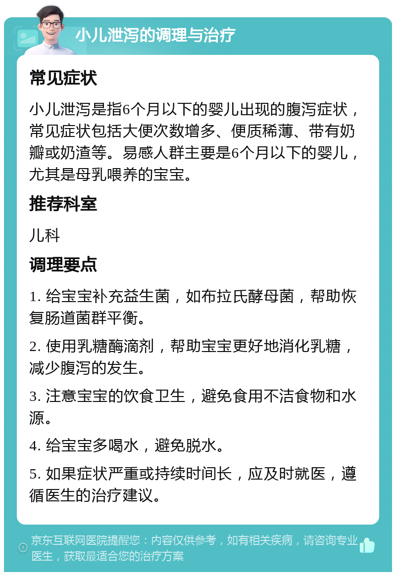 小儿泄泻的调理与治疗 常见症状 小儿泄泻是指6个月以下的婴儿出现的腹泻症状，常见症状包括大便次数增多、便质稀薄、带有奶瓣或奶渣等。易感人群主要是6个月以下的婴儿，尤其是母乳喂养的宝宝。 推荐科室 儿科 调理要点 1. 给宝宝补充益生菌，如布拉氏酵母菌，帮助恢复肠道菌群平衡。 2. 使用乳糖酶滴剂，帮助宝宝更好地消化乳糖，减少腹泻的发生。 3. 注意宝宝的饮食卫生，避免食用不洁食物和水源。 4. 给宝宝多喝水，避免脱水。 5. 如果症状严重或持续时间长，应及时就医，遵循医生的治疗建议。